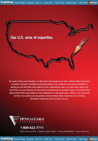 C Previous Page
                                                                                                                            A

Installation 7Maintenance
                                              Contents Zoom In      Zoom Out     Front Cover    Search Issue                B
                                                                                                                Next Page EMaGSF




                        Our U.S. area of expertise.




                    No matter where you’re located, our fiber optic cable products are there. Optical Cable Corporation
                            has built a network of reliable stocking distributors and a dedicated sales team committed to
                        getting you the best fiber optic cables for your requirements when you need them...where you
                     need them. For over 20 years, we have been manufacturing the broadest range of top-performing
                     tight-buffered fiber optic cables for most applications in the government, military, and commercial
                              markets. Your order is our top priority. Contact Optical Cable Corporation for a stocking
                                                   distributor nearest you. We are where you are.




                                      1-800-622-7711
                                      5290 Concourse Drive • Roanoke, Virginia 24019 • Phone 540-265-0690 • www.occfiber.com



C Previous Page
                                                                                                                            A

Installation 7Maintenance
                                              Contents Zoom In      Zoom Out     Front Cover    Search Issue                B
                                                                                                                Next Page EMaGSF
 