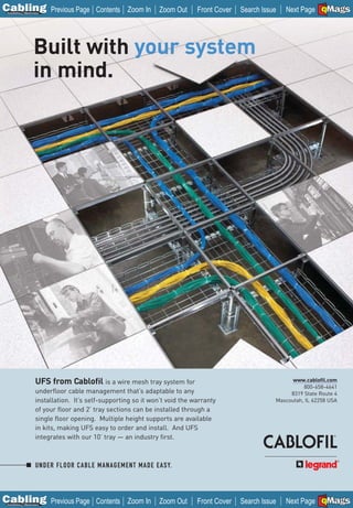 C Previous Page
                                                                                                                       A

Installation 7Maintenance
                                           Contents Zoom In      Zoom Out      Front Cover   Search Issue              B
                                                                                                            Next Page EMaGS
                                                                                                                         F




                    Built with your system
                    in mind.




                      UFS from Cablofil is a wire mesh tray system for                                        www.cablofil.com
                                                                                                                  800-658-4641
                      underfloor cable management that’s adaptable to any                                    8319 State Route 4
                      installation. It’s self-supporting so it won’t void the warranty                  Mascoutah, IL 62258 USA
                      of your floor and 2’ tray sections can be installed through a
                      single floor opening. Multiple height supports are available
                      in kits, making UFS easy to order and install. And UFS
                      integrates with our 10’ tray — an industry first.



                      UNDER FLOOR CABLE MANAGEMENT MADE EASY.




C Previous Page
                                                                                                                       A

Installation 7Maintenance
                                           Contents Zoom In      Zoom Out      Front Cover   Search Issue              B
                                                                                                            Next Page EMaGS
                                                                                                                         F
 
