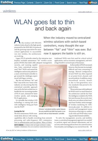 C Previous Page
                                                                                                                                                              A

Installation 7Maintenance
                                                      Contents Zoom In           Zoom Out          Front Cover          Search Issue          Next Page EMaGS
                                                                                                                                                              B F




   wireless                                                                                                                                 www.cable-install.com




                            WLAN goes fat to thin
                                                                   and back again

                            A           s the wireless LAN (WLAN)
                             industry looks ahead to the high speeds
                             promised by the IEEE 802.11n protocol
                                                                               When the industry moved to centralized
                                                                               wireless solutions with switch-based
                                                                               controllers, many thought the war
                             and the growing expectation for more              between “fat” and “thin” was over. But
                             critical applications to successfully
                             run over wireless, the architectures              now it appears the battle is still on.
                             are evolving.
                                Legacy Wi-Fi networks aimed at the enterprise mar-                       traditional WAPs were first used for critical vertical
                             ketplace included autonomous “fat” wireless access                          applications, such as inventory management, and were
                             points (WAPs) that didn’t offer adequate management,                        a huge benefit to several types of businesses.
                             security, and roaming capabil-                                                                       As the number of WAPs increased,
                             ities. Later, centralized systems                                                                 however, they became increasingly
                             used “thin” WAPs and moved the                                                                    difficult and time-consuming to
                             intelligence and security policies to                                                             manage. Manual configuration
                             a main switch-based controller to                                                                 of each WAP was often required
                             get around the challenges experi-                                                                 to set power level, channel, and
                             enced with legacy systems.                                                                        security policies. In addition, many
                                But the war between “fat” and                                                                  encountered security breach-
                            “thin” may not be over. Some in the                                                                es due to fi rst-generation secu-
                             industry are discovering that the                                                                 rity standards that proved to be
                             centralized controller approach                                                                   easily broken.
                             may not be the best architecture to                                                                 “The security issue with traditional
                             handle the ever-increasing number                                                                 fat WAPs wasn’t so much based on
                             of Wi-Fi users, demand for faster                                                                 the architecture and the fact that
                             wireless speeds, and emerging                                                                     the intelligence resided in the WAP,
                             Wi-Fi applications.                                                                               but more because the security stan-
                                Is it possible that wireless LAN                                                               dards were not robust at that time,”
                             technology is coming full circle                                                                  says Frans Versluis, senior manager
                             with intelligence being put back                                                                  of wireless marketing for ADC
                             into the WAP?                                                                                     (www.adc.com). In addition to
                                                                                                                                __________

                                                                             Ortronics’ centralized wireless system features   security and management issues,
                             Losing the fat                                  the very small Wi-Jack WAP that works in con-     the process of having to re-authen-
                             The first autonomous WAPs were junction with an Aruba Networks’ controller.                       ticate with each WAP when roam-
                             stand-alone devices with routing                                                                  ing provided limited mobility.
                             capabilities able to handle everything from network                            To solve the management, security, and mobility
                             processing and radio-frequency (RF) communica- issues, a centralized management approach was needed
                             tion to authentication and encryption. Many of these                        to perform signal and channel adjustments and set
                             BETSY ZIOBRON is a freelance writer and regular contributor to Cabling      security and roaming policies from one central location.
                             Installation & Maintenance. She can be reached at: bziobron@comcast.net
                                            Maintenance.                                                 Functionality and intelligence was moved from the ➤

           40    ■   July 2007   ■   Cabling Installation & Maintenance                                                                     www.cable-install.com




C Previous Page
                                                                                                                                                              A

Installation 7Maintenance
                                                      Contents Zoom In           Zoom Out          Front Cover          Search Issue          Next Page EMaGS
                                                                                                                                                              B F
 