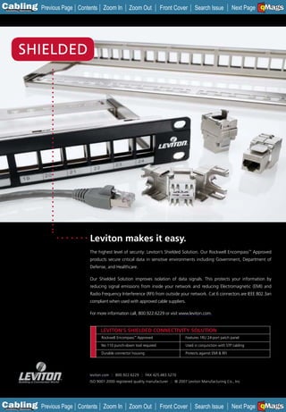 C Previous Page
                                                                                                                             A

Installation 7Maintenance
                            Contents Zoom In          Zoom Out          Front Cover         Search Issue                     B
                                                                                                                   Next Page EMaGS
                                                                                                                             F




            SHIELDED




                                Leviton makes it easy.
                                The highest level of security: Leviton’s Shielded Solution. Our Rockwell Encompass™ Approved
                                products secure critical data in sensitive environments including Government, Department of
                                Defense, and Healthcare.

                                Our Shielded Solution improves isolation of data signals. This protects your information by
                                reducing signal emissions from inside your network and reducing Electromagnetic (EMI) and
                                Radio Frequency Interference (RFI) from outside your network. Cat 6 connectors are IEEE 802.3an
                                compliant when used with approved cable suppliers.

                                For more information call, 800.922.6229 or visit www.leviton.com.


                                      LEVITON’S SHIELDED CONNECTIVITY SOLUTION
                                      Rockwell Encompass™ Approved                    Features 1RU 24-port patch panel

                                      No 110 punch-down tool required                 Used in conjunction with STP cabling

                                      Durable connector housing                       Protects against EMI & RFI




                                leviton.com :: 800.922.6229 :: FAX 425.483.5270
                                ISO 9001:2000 registered quality manufacturer :: © 2007 Leviton Manufacturing Co., Inc




C Previous Page
                                                                                                                             A

Installation 7Maintenance
                            Contents Zoom In          Zoom Out          Front Cover         Search Issue                     B
                                                                                                                   Next Page EMaGS
                                                                                                                             F
 