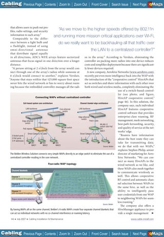 C Previous Page
                                                                                                                                                             A

Installation 7Maintenance
                                                      Contents Zoom In        Zoom Out           Front Cover           Search Issue          Next Page EMaGS
                                                                                                                                                             B  F




           that allows users to push out pro-
           files, radio settings, and security
                                                                      “As we move to the higher speeds offered by 802.11n
           information to each array.”
                                                                and running more mission critical applications over Wi-Fi,
              Comparable to the differ-
           ence between a light bulb and                              do we really want to be backhauling all that trafﬁc over
           a f lashlight, instead of using
           omni-directional antennas                                                                 the LAN to a centralized controller?”
           that distribute signal equally
           in all directions, ADC’s WFX arrays feature sectorized                            os in the array.” According to Versluis, eliminating the
           antennas that focus signal in one direction over a longer                         controller an packing more radios into one device reduces
           distance.                                                                         costs and simplifies deployment because there are significant-
             “A person sitting at 2 o’clock from the array would con-                        ly fewer devices required.
           nect through one of the array’s radios while someone at                             A new company, Aerohive Networks (www.aerohive.com),
                                                                                                                                               _____________

           6 o’clock would connect to another,” explains Versluis.                           recently put even more intelligence back into the WAP with
          “Anyone that stays within that 125,000-square-foot space                           the introduction of the “cooperative control” HiveAPs that
           never hits the wired network or has to worry about roam-                          act as switches and share information with each other over
           ing because the embedded controller manages all the radi-                         both wired and wireless media, completely eliminating the
                                                                                                                                   use of a switch-based control-
                                                                                                                                   ler (see photo, and figure,
                                           Connecting WAPs without centralized controller                                          HiveAP cooperative control,”
                           Cell-based system core architecture                         Channel blanket edge architecture
                                                                                                                                   page 46). In this solution, the
                                                                                                                                   company says, each individual
                               LAN backbone                            Core ethernet LAN backbone                                  HiveAP features cooperative
                                                                          switch
                                                                                                                                   control soft ware that provides
                                                                                     Edge ethernet                                 enterprise-class roaming, RF
                                                                                        switch
                          Edge ethernet                                                            Patch cable                     management, mesh networking,
                              switch          Patch cables
                                                                                                                WLAN L2            best-path forwarding, security,
                                                                                                                switch with PoE
                           PoE injector
                                                                         WLAN switch
                                                                                                                IP1                and quality of service at the net-
                                                                         IP4
                                                                         MAC4                                   MAC1               works’ edge.
                                 Direct Category 5e cable                              Direct Category 5e cable
             3 Switch ports                                                                                                          “Routers have information
             3 PoE ports                                                                                                           about the best route they can
             3 IP addresses
                                  AP IP1        AP IP2         AP IP3                          AP            AP           AP       take for transmitting data;
                                      MAC1          MAC2          MAC3
                                                                                                                    Source: Belden we do that with our WAPs,”
                                                                                                                                   explains Stephen Philip, senior
           The Belden Wireless Solution connects very simple WAPs directly to an edge switch to eliminate the use of a             director of marketing for Aero-
           centralized controller residing in the core network.                                                                    hive Networks. “We can con-
                                                                                                                                   nect as many HiveAPs to the
                                                          Four-radio WAP topology                                                  wired network as we like, and
                                                                                                                                   these WAPs also mesh together
             Channel blankets
                                                                                                                                   to communicate wirelessly as
             Channel 1                                                                                                             well. Th is allows cooperative
             with increased throughput
                                                                                                                                   RF control and automatic chan-
             Channel 6                                                                                                             nel selection between WAPs in
             with increased throughput
                                                                                                                                   the same hive, as well as the
             Channel 11                                                                                                            ability to intelligently pass
             with increased throughput
                                                                                                                                   user credentials from one WAP
             Rogue access point detection                                                                                          to neighboring WAPs for seam-
                                                                                                                                   less roaming.”
                                                                                                                    Source: Belden
                                                                                                                                      The company also offers a
           By having WAPs all on the same channel, Belden’s 4-radio WAPs create four separate channel blankets that                HiveManager appliance to pro-
           can act as individual networks with no co-channel interference or roaming latency.                                      vide a single management ➤

             44    ■   July 2007   ■   Cabling Installation & Maintenance                                                                  www.cable-install.com




C Previous Page
                                                                                                                                                             A

Installation 7Maintenance
                                                      Contents Zoom In        Zoom Out           Front Cover           Search Issue          Next Page EMaGS
                                                                                                                                                             B  F
 