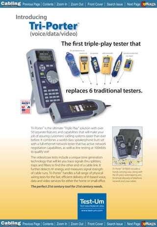 C Previous Page
                                                                                                                                                                             A

Installation 7Maintenance
                                      Contents Zoom In        Zoom Out                        Front Cover                Search Issue                 Next Page EMaGS
                                                                                                                                                                             B
                                                                                                                                                                             F




                      Introducing
                            Tri-Porter                                   ™


                            (voice/data/video)
                                                     The first triple-play tester that
                                                             DSL-safe telephone test set
                                                                             network tester    tone generator   cable tester/verifier           tone detector/cable finder
                                                                                                                                                   coax mapper




                                                         replaces 6 traditional testers.




                            Tri-Porter™ is the ultimate “Triple Play” solution with over
                            50 separate features and capabilities that will make your
                            job of assuring customers’ cabling systems easier than ever
                            before. It combines a world-class speakerphone butt set
                            with a full ethernet network tester that has active network
                            negotiation capabilities, as well as line testing at 100Mbits
                            to qualify VoIP.
                            The video/coax tests include a unique tone generation
                            technology that will let you trace signals thru splitters,
                            traps and filters to find the other end of a cable link. It
                            further detects RF energy and measures signal strength                                                  Tri-Porter™ (IVT600) includes a
                                                                                                                                    handy carrying case, along with
                            of cable runs. Tri-Porter™ handles a full range of physical
                                                                                                                                    the 20-piece wiremapping sets,
                            wiring tests for the fast, efficient delivery of IP-based voice,                                        for remote discovery of telephone,
                            data and video services for either the home or small office.                                            network and coax cables.

                            The perfect 21st century tool for 21st century needs.




                                                                                 www.test-um.com




C Previous Page
                                                                                                                                                                             A

Installation 7Maintenance
                                      Contents Zoom In        Zoom Out                        Front Cover                Search Issue                 Next Page EMaGS
                                                                                                                                                                             B
                                                                                                                                                                             F
 