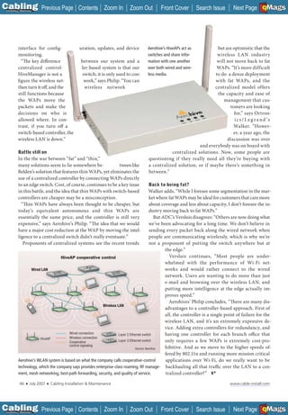 C Previous Page
                                                                                                                                                      A

Installation 7Maintenance
                                                      Contents Zoom In            Zoom Out        Front Cover          Search Issue                   B
                                                                                                                                        Next Page EMaGS  F




           interface for config-                       uration, updates, and device        Aerohive’s HiveAPs act as        but are optimistic that the
           monitoring.                                                                     switches and share infor-        wireless LAN industry
             “The key difference                        between our system and a           mation with one another          will not move back to fat
           centralized control-                         ler-based system is that our       over both wired and wire-        WAPs. “It’s more difficult
           HiveManager is not a                          switch; it is only used to con-   less media.                     to do a dense deployment
           figure the wireless net-                      work,” says Philip. “You can                                      with fat WAPs, and the
           then turn it off, and the                      wireless network                                                 centralized model offers
           still functions because                                                                                          the capacity and ease of
           the WAPs move the                                                                                                   management that cus-
           packets and make the                                                                                                   tomers are looking
           decisions on who is                                                                                                      for,” says Ortron-
           allowed where. In con-                                                                                                    i c s / L e g r a n d ’s
           trast, if you turn off a                                                                                                 Walker. “Howev-
           switch-based controller, the                                                                                             er, a year ago, the
           wireless LAN is down.”                                                                                                discussion was over
                                                                                                                   and everybody was on board with
            Battle still on                                                                           centralized solutions. Now, some people are
           In the the war between “fat” and “thin,”                                        questioning if they really need all they’re buying with
           many solutions seem to lie somewhere be-             tween like                 a centralized solution, or if maybe there’s something in
           Belden’s solution that features thin WAPs, yet eliminates the                   between.”
           use of a centralized controller by connecting WAPs directly
           to an edge switch. Cost, of course, continues to be a key issue                  Back to being fat?
           in this battle, and the idea that thin WAPs with switch-based                   Walker adds, “While I foresee some segmentation in the mar-
           controllers are cheaper may be a misconception.                                  ket where fat WAPs may be ideal for customers that care more
             “Thin WAPs have always been thought to be cheaper, but                         about coverage and less about capacity, I don’t foresee the in-
           today’s equivalent autonomous and thin WAPs are                                  dustry moving back to fat WAPs.”
           essentially the same price, and the controller is still very                        But ADC’s Versluis disagrees: “Others are now doing what
           expensive,” says Aerohive’s Philip. “The idea that we would                      we’ve been advocating for a long time. We don’t believe in
           have a major cost reduction at the WAP by moving the intel-                      sending every packet back along the wired network when
           ligence to a centralized switch didn’t really eventuate.”                        people are communicating wirelessly, which is why we’re
              Proponents of centralized systems see the recent trends                       not a proponent of putting the switch anywhere but at
                                                                                                    the edge.”
                                   HiveAP cooperative control                                         Versluis continues, “Most people are under-
                                                                                                    whelmed with the performance of Wi-Fi net-
                  Wired LAN                                                                         works and would rather connect to the wired
                                                                                                    network. Users are wanting to do more than just
                                                                                                    e-mail and browsing over the wireless LAN, and
                                                                                                    putting more intelligence at the edge actually im-
                                                                                                    proves speed.”
                                                                                                      Aerohives’ Philip concludes, “There are many dis-
                                                           Wireless LAN
                                                                                                    advantages to a controller-based approach. First of
                                                                                                    all, the controller is a single point of failure for the
                                                                                                    wireless LAN, and it’s an extremely expensive de-
                                                                                                    vice. Adding extra controllers for redundancy, and
                                       Wired connection              Layer 2 Ethernet switch        having one controller for each branch office that
                        HiveAP         Wireless connection
                                       Cooperative                   Layer 3 Ethernet switch        only requires a few WAPs is extremely cost-pro-
                                       control signaling
                                                                                 Source: Aerohive   hibitive. And as we move to the higher speeds of-
                                                                                                    fered by 802.11n and running more mission critical
           Aerohive’s WLAN system is based on what the company calls cooperative-control            applications over Wi-Fi, do we really want to be
           technology, which the company says provides enterprise-class roaming, RF manage- backhauling all that traffic over the LAN to a cen-
           ment, mesh networking, best-path forwarding, security, and quality of service.           tralized controller?”

             46    ■   July 2007   ■   Cabling Installation & Maintenance                                                             www.cable-install.com




C Previous Page
                                                                                                                                                      A

Installation 7Maintenance
                                                      Contents Zoom In            Zoom Out        Front Cover          Search Issue                   B
                                                                                                                                        Next Page EMaGS  F
 