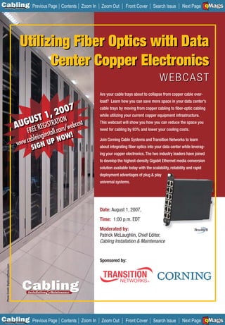 C Previous Page
                                                                                                                                                       A

Installation 7Maintenance
                                                             Contents Zoom In    Zoom Out        Front Cover       Search Issue        Next Page EMaGS
                                                                                                                                                       B
                                                                                                                                                       F




                                              Utilizing Fiber Optics with Data
                                                    Center Copper Electronics
                                                                                                                        WEBCAST
                                                                                Are your cable trays about to collapse from copper cable over-
                                                                                load? Learn how you can save more space in your data center’s
                                                              7
                                                           200
                                                                                cable trays by moving from copper cabling to ﬁber-optic cabling

                                                    T   1,
                                               GUS EGISTRATION webcast
                                                                                while utilizing your current copper equipment infrastructure.

                                             AU REE R
                                                                                This webcast will show you how you can reduce the space you

                                                 F        com/
                                                            tall.
                                                                                need for cabling by 93% and lower your cooling costs.

                                                   bleingins NOW!
                                              ww.ca N UP
                                                                                Join Corning Cable Systems and Transition Networks to learn
                                             w
                                                   SIG                          about integrating ﬁber optics into your data center while leverag-
                                                                                ing your copper electronics. The two industry leaders have joined
                                                                                to develop the highest-density Gigabit Ethernet media conversion
                                                                                solution available today with the scalability, reliability and rapid
                                                                                deployment advantages of plug & play
                                                                                universal systems.




                                                                                Date: August 1, 2007,
                                                                                Time: 1:00 p.m. EDT
                                                                                Moderated by:
                                                                                Patrick McLaughlin, Chief Editor,
                                                                                Cabling Installation & Maintenance


                                                                                Sponsored by:
                                 _________
   Photo Credit: BigStockPhoto.com




C Previous Page
                                                                                                                                                       A

Installation 7Maintenance
                                                             Contents Zoom In    Zoom Out        Front Cover       Search Issue        Next Page EMaGS
                                                                                                                                                       B
                                                                                                                                                       F
 