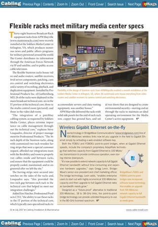 C Previous Page
                                                                                                                                                                A

Installation 7Maintenance
                                                      Contents Zoom In               Zoom Out         Front Cover          Search Issue          Next Page EMaGS
                                                                                                                                                                 B F




           Flexible racks meet military media center specs
          T    hirty-eight Stantron Broadcast Rack
               equipment racks from APWMayville
           (www.stantronracks.com) were recently
           installed at the Soldiers Media Center in
           Arlington, VA, which produces numer-
           ous news and public affairs programs
           for military personnel around the world.
           The Center distributes its information
           through the American Forces Network
           via IP and satellite, and to public access
           cable television.
              The flexible Stantron racks house vid-
           eo and audio routers, satellite receivers,
           Avid server components, patching, cam-
           era control and switching electronics,
           and a variety of recording, playback, and
           duplication equipment. Installed by Pro-                  Flexibility in the design of Stantron racks from APWMayville enabled a smooth installation at the
           fessional Products Inc. of Gaithersburg,                  Soldiers Media Center in Arlington, VA, where 36 customized units house everything from video
           MD, 26 of the racks were deployed in the                  routers and satellite receivers to camera control and switching electronics.
           main broadcast technical core, six in the
           IT portion of the technical core, three in                accommodate servers and data routing               id rear doors that are designed to create
           the studio control room (pictured), and                   equipment, was another bonus.”                     environmental security—moving cool air
           three in the video dub room.                                APWMayville delivered the racks with             through the racks to maintain an ideal
             “The integration of a patchbay                          solid side panels for the end of each rack         operating environment for the Media
           cabling system, as requested by Soldiers                  row, copper bus ground bars, and sol-              Center’s active equipment.
           Media Center, places extreme impor-
           tance on cable management through-
           out the technical core,” explains Steve
                                                                          Wireless Gigabit Ethernet on-the-ﬂy
           Losquadro, director of project manage-
           ment for Professional Products. “The 36-
           inch depth of the Stantron racks, along
                                                                          N       ew technology in BridgeWave Communications’ (www.bridgewave.com) line of
                                                                                  100-Mbits/sec wireless links now let you upgrade in the ﬁeld to Gigabit Eth-
                                                                          ernet simply by activating a web-enabled software key.
           with customized two-inch wooden fur-                             Both the FE80U and FE80XU point-to-point bridges, when at Gigabit Ethernet
           ring strips that were a special customer                       speeds, include the company’s proprietary AdaptRate technolo-
           request, afforded our integrations team                        gy that switches capacity from Gigabit Ethernet to 100 Mbits/
           with the flexibility and room to properly                      sec transmission to provide continuous operation, even dur-
           run cables inside and between racks,                           ing intense downpours.
           and ensure that the equipment could be                          “It’s now possible to extend network capacity to full Gigabit
           properly cooled, maintained, and re-en-                        Ethernet bandwidth without time-consuming and expen-
           gineered after we left the site.”                              sive hardware upgrades,” says Gregg Levin, Bridge-
              The furring strips were secured into                        Wave’s senior vice president and chief marketing ofﬁcer. BridgeWave’s FE80U and
           notches on the sides of the racks and,                         The bridge technology, Levin adds, “enables enterprise FE80XU point-to-point
           Losquadro says, “this provided the                             users to start out with highly economical 100-Mbits/sec bridges now incorporate
           two-inch gap between each rack in the                          capacity and then upgrade to full Gigabit Ethernet rates software-based technology
           technical core that helped us meet our                         as bandwidth needs grow.”                                      that enables an upgrade
           integration challenges.”                                         Designed as a “future-proof” alternative to traditional from 100-Mbits/sec
             Added Jim Hatcher, Professional Prod-                        100-Mbits/sec, 18 to 38-GHz links, the point-to-point network capacity to full
           ucts CTO, “the ability to use these racks                      bridge technology can provide unlimited frequency re-use Gigabit Ethernet bandwidth
           in the IT portion of the technical core,                       in the 80-GHz licensed spectrum.                               as needs grow.
           which typically uses specialized racks to

            50   ■   July 2007   ■   Cabling Installation & Maintenance                                                                        www.cable-install.com




C Previous Page
                                                                                                                                                                A

Installation 7Maintenance
                                                      Contents Zoom In               Zoom Out         Front Cover          Search Issue          Next Page EMaGS
                                                                                                                                                                 B F
 