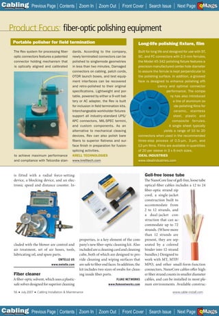 C Previous Page
                                                                                                                                                       A

Installation 7Maintenance
                                                      Contents Zoom In            Zoom Out         Front Cover     Search Issue         Next Page EMaGS
                                                                                                                                                       B  F




     Product Focus: ﬁber-optic polishing equipment
           Portable polisher for ﬁeld termination                                                          Long-life polishing ﬁxture, ﬁlm
            The Rev system for processing fiber-               dards. According to the company,            Built for long life and designed for use with ST,
            optic connectors features a patented               newly terminated connectors can be          SC, and FC connectors with 2.5-mm ferrules,
            connector holding mechanism that                   polished to singlemode geometries           the Model 45-342 polishing fixture features a
            is optically aligned and calibrated                in less than two minutes. Damaged           precision-manufactured center hole diameter
                                                               connectors on cabling, patch cords,         to assure the ferrule is kept perpendicular to
                                                               OTDR launch boxes, and test equip-          the polishing surface. In addition, a grooved
                                                               ment interfaces can be recovered            face is designed to enhance polishing effi -
                                                               and retro-polished to their original                       ciency and optimal connector
                                                               specifications. Lightweight and por-                               performance. The compa-
                                                               table, powered by either a 9-volt bat-                                ny has also introduced
                                                               tery or AC adapter, the Rev is built                                    a line of aluminum ox-
                                                               for inclusion in field termination kits.                                ide polishing films for
                                                               Interchangeable workholder fixtures                                     ceramic, stainless
                                                               support all industry-standard UPS/                                      steel, plastic and
                                                               APC connectors, MIL-SPEC termini,                                      composite ferrules.
                                                               and custom components. As an                                         A single sheet typically
                                                               alternative to mechanical cleaving                               yields a range of 10 to 20
                                                               devices, Rev can also polish bare           connectors when used in the recommended
                                                               fibers to superior flatness and sur-        three-step process of 0.5-µm, 3-µm, and
                                                               face finish in preparation for fusion-      12-µm films. Films are available in quantities
                                                               splicing activities.                        of 20 per sleeve in 3 x 6-inch sizes.
            to achieve maximum performance                     KRELL TECHNOLOGIES                          IDEAL INDUSTRIES
            and compliance with Telcordia stan-                www.krelltech.com                           www.idealindustries.com



            is fitted with a radial force-setting                                                                Gell-free loose tube
            device, a blocking device, and an elec-                                                   The NanoCore line of gell-free, loose tube
            tronic speed and distance counter. In-                                                    optical-fiber cables includes a 12 to 24
                                                                                                      fiber-optic strand zip
                                                                                                      cord, a single-jacket
                                                                                                      construction built to
                                                                                                      accommodate from
                                                                                                      2 to 12 strands, and
                                                                                                      a dual-jacket con-
                                                                                                      struction that can ac-
                                                                                                      commodate up to 72
                                                                                                      strands. (Where more
                                                                                                      than 12 strands are
                                                        properties, is a key element of the com- present, they are sep-
           cluded with the blower are control and pany’s new fiber-optic cleaning kit. Also arated by a colored
           air treatment, set of air hoses, tools, included are a cleaning card and cleaning binder into 12-strand
           lubricating oil, and spare parts.            cube, both of which are designed to pro- bundles.) Designed to
                                          EMTELLE US    vide cleaning and wiping surfaces that work with MT, MTP/
                                      www.emtelle.com   are safe to fiber end faces. In addition, the MPO, and other small-form-function
                                                        kit includes two sizes of swabs for clean- connectors, NanoCore cables offer high-
           Fiber cleaner                                ing inside fiber ports.                       er fiber strand counts in smaller diameter
           A fiber-optic solvent, which uses a plastic-                             FLUKE NETWORKS    cables, and can be installed in most ple-
           safe solver designed for superior cleaning                         www.ﬂukenetworks.com    num environments. Available construc-

            56    ■   July 2007   ■   Cabling Installation & Maintenance                                                             www.cable-install.com




C Previous Page
                                                                                                                                                       A

Installation 7Maintenance
                                                      Contents Zoom In            Zoom Out         Front Cover     Search Issue         Next Page EMaGS
                                                                                                                                                       B  F
 