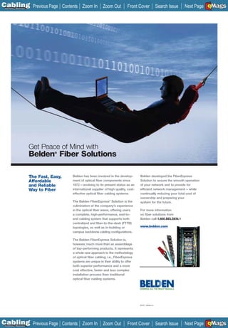 C Previous Page
                                                                                                                                              A

Installation 7Maintenance
                                              Contents Zoom In         Zoom Out          Front Cover                    Search Issue          B
                                                                                                                                       Next Page EMaGS
                                                                                                                                               F




                            Get Peace of Mind with
                            Belden Fiber Solutions
                                       ®




                            The Fast, Easy,       Belden has been involved in the develop-        Belden developed the FiberExpress
                            Affordable            ment of optical fiber components since          Solution to assure the smooth operation
                            and Reliable          1972—evolving to its present status as an       of your network and to provide for
                            Way to Fiber          international supplier of high quality, cost-   efficient network management—while
                                                  effective optical fiber cabling systems.        continually reducing your total cost of
                                                                                                  ownership and preparing your
                                                  The Belden FiberExpress® Solution is the        system for the future.
                                                  culmination of the company’s experience
                                                  in the optical fiber arena, offering users      For more information
                                                  a complete, high-performance, end-to-           on fiber solutions from
                                                  end cabling system that supports both           Belden call 1.800.BELDEN.1
                                                  centralized and fiber-to-the-desk (FTTD)
                                                  topologies, as well as in-building or           www.belden.com
                                                  campus backbone cabling configurations.

                                                  The Belden FiberExpress Solution is,
                                                  however, much more than an assemblage
                                                  of top-performing products. It represents
                                                  a whole new approach to the methodology
                                                  of optical fiber cabling, i.e., FiberExpress
                                                  systems are unique in their ability to offer
                                                  both superior performance and a more
                                                  cost effective, faster and less complex
                                                  installation process than traditional
                                                  optical fiber cabling systems.




                                                                                                  © 2007, Belden Inc.




C Previous Page
                                                                                                                                              A

Installation 7Maintenance
                                              Contents Zoom In         Zoom Out          Front Cover                    Search Issue          B
                                                                                                                                       Next Page EMaGS
                                                                                                                                               F
 