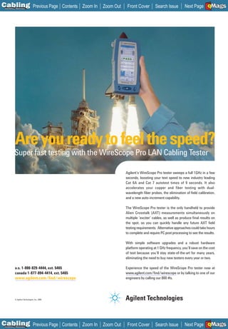 C Previous Page
                                                                                                                                     A

Installation 7Maintenance
                                                Contents Zoom In   Zoom Out    Front Cover        Search Issue                       B
                                                                                                                       Next Page EMaGS  F




            Are you ready to feel the speed?
            Super fast testing with the WireScope Pro LAN Cabling Tester

                                                                              Agilent’s WireScope Pro tester sweeps a full 1GHz in a few
                                                                              seconds, boosting your test speed to new industry leading
                                                                              Cat 6A and Cat 7 autotest times of 9 seconds. It also
                                                                              accelerates your copper and fiber testing with dual-
                                                                              wavelength ﬁber probes, the elimination of ﬁeld calibration,
                                                                              and a new auto-increment capability.

                                                                              The WireScope Pro tester is the only handheld to provide
                                                                              Alien Crosstalk (AXT) measurements simultaneously on
                                                                              multiple ‘exciter’ cables, as well as produce ﬁnal results on
                                                                              the spot, so you can quickly handle any future AXT ﬁeld
                                                                              testing requirements. Alternative approaches could take hours
                                                                              to complete and require PC post processing to see the results.

                                                                              With simple software upgrades and a robust hardware
                                                                              platform operating at 1 GHz frequency, you’ll save on the cost
                                                                              of test because you’ll stay state-of-the-art for many years,
                                                                              eliminating the need to buy new testers every year or two.

            u.s. 1-800-829-4444, ext. 5465                                    Experience the speed of the WireScope Pro tester now at
            canada 1-877-894-4414, ext. 5465                                  www.agilent.com/ﬁnd/wirescope or by talking to one of our
                                                                              _____________________
            www.agilent.com/ﬁnd/wirescope
            _________________________                                         engineers by calling our 800 #s.




            © Agilent Technologies, Inc. 2006




C Previous Page
                                                                                                                                     A

Installation 7Maintenance
                                                Contents Zoom In   Zoom Out    Front Cover        Search Issue                       B
                                                                                                                       Next Page EMaGS  F
 