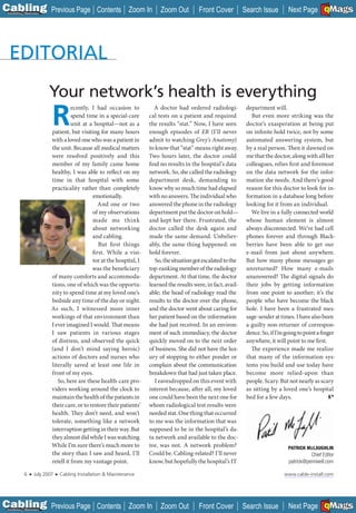 C Previous Page
                                                                                                                                                         A

Installation 7Maintenance
                                                     Contents Zoom In          Zoom Out         Front Cover           Search Issue        Next Page EMaGS
                                                                                                                                                         B  F




                            Your network’s health is everything
                             R
                                       ecently, I had occasion to           A doctor had ordered radiologi-            department will.
                                       spend time in a special-care       cal tests on a patient and required            But even more striking was the
                                       unit at a hospital—not as a        the results “stat.” Now, I have seen         doctor’s exasperation at being put
                             patient, but visiting for many hours         enough episodes of ER (I’ll never            on infinite hold twice, not by some
                             with a loved one who was a patient in        admit to watching Grey’s Anatomy)            automated answering system, but
                             the unit. Because all medical matters        to know that “stat” means right away.        by a real person. Then it dawned on
                             were resolved positively and this            Two hours later, the doctor could            me that the doctor, along with all her
                             member of my family came home                find no results in the hospital’s data       colleagues, relies first and foremost
                             healthy, I was able to reflect on my         network. So, she called the radiology        on the data network for the infor-
                             time in that hospital with some              department desk, demanding to                mation she needs. And there’s good
                             practicality rather than completely          know why so much time had elapsed            reason for this doctor to look for in-
                                                emotionally.              with no answers. The individual who          formation in a database long before
                                                   And one or two         answered the phone in the radiology          looking for it from an individual.
                                                of my observations        department put the doctor on hold—             We live in a fully connected world
                                                made me think             and kept her there. Frustrated, the          whose human element is almost
                                                about networking          doctor called the desk again and             always disconnected. We’ve had cell
                                                and cabling.              made the same demand. Unbeliev-              phones forever and through Black-
                                                   But fi rst things      ably, the same thing happened: on            berries have been able to get our
                                                first. While a visi-      hold forever.                                e-mail from just about anywhere.
                                                tor at the hospital, I       So, the situation got escalated to the    But how many phone messages go
                                                was the beneficiary       top-ranking member of the radiology          unreturned? How many e-mails
                             of many comforts and accommoda-              department. At that time, the doctor         unanswered? The digital signals do
                             tions, one of which was the opportu-         learned the results were, in fact, avail-    their jobs by getting information
                             nity to spend time at my loved one’s         able; the head of radiology read the         from one point to another; it’s the
                             bedside any time of the day or night.        results to the doctor over the phone,        people who have become the black
                             As such, I witnessed more inner              and the doctor went about caring for         hole. I have been a frustrated mes-
                             workings of that environment than            her patient based on the information         sage-sender at times. I have also been
                             I ever imagined I would. That means          she had just received. In an environ-        a guilty non-returner of correspon-
                             I saw patients in various stages             ment of such immediacy, the doctor           dence. So, if I’m going to point a finger
                             of distress, and observed the quick          quickly moved on to the next order           anywhere, it will point to me first.
                             (and I don’t mind saying heroic)             of business. She did not have the lux-         The experience made me realize
                             actions of doctors and nurses who            ury of stopping to either ponder or          that many of the information sys-
                             literally saved at least one life in         complain about the communication             tems you build and use today have
                             front of my eyes.                            breakdown that had just taken place.         become more relied-upon than
                                So, here are these health-care pro-          I eavesdropped on this event with         people. Scary. But not nearly as scary
                             viders working around the clock to           interest because, after all, my loved        as sitting by a loved one’s hospital
                             maintain the health of the patients in       one could have been the next one for         bed for a few days.
                             their care, or to restore their patients’    whom radiological test results were
                             health. They don’t need, and won’t           needed stat. One thing that occurred
                             tolerate, something like a network           to me was the information that was
                             interruption getting in their way. But       supposed to be in the hospital’s da-
                             they almost did while I was watching.        ta network and available to the doc-
                             While I’m sure there’s much more to          tor, was not. A network problem?                                PATRICK McLAUGHLIN
                                                                                                                                                  Mc
                             the story than I saw and heard, I’ll         Could be. Cabling-related? I’ll never                                     Chief Editor
                             retell it from my vantage point.             know, but hopefully the hospital’s IT                           patrick@pennwell.com

             6   ■   July 2007   ■   Cabling Installation & Maintenance                                                                 www.cable-install.com




C Previous Page
                                                                                                                                                         A

Installation 7Maintenance
                                                     Contents Zoom In          Zoom Out         Front Cover           Search Issue        Next Page EMaGS
                                                                                                                                                         B  F
 