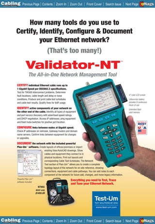 C Previous Page
                                                                                                                                                 A

Installation 7Maintenance
                                                      Contents Zoom In              Zoom Out   Front Cover      Search Issue                     B
                                                                                                                                    Next Page EMaGS   F




                            How many tools do you use to
                       Certify, Identify, Conﬁgure & Document
                                your Ethernet network?
                                   (That’s too many!)

                                     Validator-NT
                                                                                                                              ™




                                       The All-in-One Network Management Tool
                            CERTIFY individual Ethernet cable runs up to
                            1 Gigabit Speed per IEEE802.3 speciﬁcations.
                            Test for TIA568 Interconnect problems. Determine
                            fault locations, cable length and delay or noise                                                         4" color LCD screen
                            conditions. Produce and print cable test schedules                                                       Lithium/ion battery
                            and cable test results. Qualify lines for VoIP usage.                                                    provides 8 continuous
                                                                                                                                     hours of use
                            IDENTIFY active components of your network on                                                            Unlimited ﬂash
                            the other end of the cable. Identify all types of equipment                                              card memory
                            and port service discovery with advertised speed ratings
                            and DHCP negotiation. Access IP addresses, ping equipment
                            and ﬂash hubs/switches for positive port location.

                            CONFIGURE links between nodes at Gigabit speed.
                            Check IP addresses on netmask, Gateway/routers and domain
                            name servers. Conﬁrm links between equipment for changes
                            or upgrades.

                            DOCUMENT the network with the included powerful
                            Plan-Um™ software. Create layouts of ofﬁces/premises or import
                                                   existing Visio/AutoCAD drawings. Show
                                                   cables and equipment they connect to in
                                                   physical locations. Print out layouts and
                                                   corresponding Cable Test Schedules. The Network
                                                   Tool section of Plan-Um™ allows you to create a complete
                                                   topology layout of the network for on-site reference, showing
                                                   connections, equipment and cable pathways. You can add notes to each
                                                   component of the network for future add, changes, and move legacy information.
                            Powerful Plan-Um™
                                                                                    Everything you need to Test, Trace
                            software included
                                                                                    and Tune your Ethernet Network.
                                                  NT955
                                                MSRP only
                                                $1495.00




                                                                                                       www.test-um.com




C Previous Page
                                                                                                                                                 A

Installation 7Maintenance
                                                      Contents Zoom In              Zoom Out   Front Cover      Search Issue                     B
                                                                                                                                    Next Page EMaGS   F
 