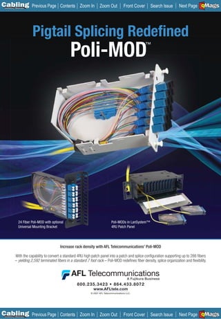 C Previous Page
                                                                                                                                         A

Installation 7Maintenance
                                             Contents Zoom In          Zoom Out             Front Cover    Search Issue                  B
                                                                                                                           Next Page EMaGS F




                            Pigtail Splicing Redeﬁned
                                                   Poli-MOD                                               ™




                 24 Fiber Poli-MOD with optional                                 Poli-MODs in LanSystem™
                 Universal Mounting Bracket                                      4RU Patch Panel




                                             Increase rack density with AFL Telecommunications’ Poli-MOD

             With the capability to convert a standard 4RU high patch panel into a patch and splice conﬁguration supporting up to 288 ﬁbers
             – yielding 2,592 terminated ﬁbers in a standard 7 foot rack – Poli-MOD redeﬁnes ﬁber density, splice organization and ﬂexibility.




                                                                  www.AFLtele.com
                                                                © 2007 AFL Telecommunications LLC.




C Previous Page
                                                                                                                                         A

Installation 7Maintenance
                                             Contents Zoom In          Zoom Out             Front Cover    Search Issue                  B
                                                                                                                           Next Page EMaGS F
 