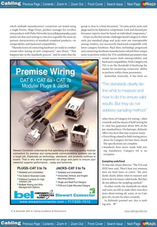 C Previous Page
                                                                                                                                                        A

Installation 7Maintenance
                                                    Contents Zoom In             Zoom Out              Front Cover   Search Issue                       B
                                                                                                                                          Next Page EMaGS  F




           which multiple manufacturers’ connectors are tested using                        group is close to a final document. “At some point, jacks and
           a single fi xture. Hugo Draye, product manager for certifica-                    plugs need to be defined as components. Link and channel per-
           tion products with Fluke Networks (www.flukenetworks.com),
                                                 ________________                           formance reports must be based on individual components.”
           points out that such testing is critical to arguably the most im-                  Draye recalls that similar challenges faced Category 6, when
           portant characteristics of standard-compliant products—in-                       early pre-standard plugs and jacks were not interoperable
           teroperability and backward compatibility.                                       among vendors, nor necessarily backward-compatible with
             “Manufacturers of connecting hardware are ready to conduct                     lower-category hardware. Back then, technology progressed
           round-robin testing of each component,” says Draye. “That                        and connecting-hardware manufacturers refined their compo-
           happens late in the standards process,” and he notes that the                    nents to perform within the TIA-established parameters that
                                                                                                                 would ensure both interoperability and
                                                                                                                 backward compatibility. With Category 6A,
                                                                                                                 TIA is on the threshold of finalizing the
                                                                                                                 means for measuring connectors’ ability
                       Premise Wiring                                                                            to perform within those parameters.
                                                                                                                   Somewhat ironically, it has been an-
                             CAT 6 • CAT 6a • CAT 7a
                                                                                                                 “The standards clearly de-
                              Modular Plugs & Jacks
                                                                                                                 ﬁne what to measure and
                                                                                                                 how to do it to ensure valid
                                                                                                                 results. But they do not
                                                                                                                 address sampling method.”
                                                                                                                 other form of Category 6A testing—alien
                                                                                                                 crosstalk and the means of field-testing for
                                                                                                                 it—that has generated about 99% of the
                                                                                                                 pre-standard buzz. On that topic, Rybinski
                                                                                                                 offers two facts that may surprise many:
                                                                                                                 • Everything related to field-testing proce-
                                                                                                                   dures for Category 6A have been closed.
                                                                                                                   The specifications are complete.
                                                                                                                 • Standards have never made field test-
                  Stewart Connector understands that specifying and sourcing quality modular                       ing mandatory. Category 6A is no
                  connectors for premise and campuswide communications systems can be                              exception.
                  a tough job. Especially as technology, standards, and products continue to
                  evolve. That is why we ve engineered our plugs and jacks to ensure your
                  networks superior performance... today and tomorrow.                                           Sampling undeﬁned
                                                                                                                 To that end, Draye observes, “The TIA and
                        PLUGS-CAT 3 to 7a                         JACKS-CAT 3 to 7a                              IEEE have said, ‘Here’s how you measure,
                        • Shielded and Unshielded                 • Shielded and Unshielded                      here are limit lines, et cetera.’ The stan-
                        • For Solid & Stranded Cable              • Horizontal, Vertical, and Angled             dards clearly define what to measure and
                        • Polished Contacts for High                Mounting Options                             how to do it to ensure valid results. But they
                          Insertion Life                          • Single and Multi-Port Designs                do not address the sampling method.”
                        • Multiple Keying and Wire                • PCB and Cable Mounted Designs                  In other words, the standards are silent
                            Management Options
                                                                                                                 and users are left to make their own deci-
                                                                                                                 sions about testing all, some, or no Cate-
                                                                 Stewart Connector                               gory 6A circuits for alien crosstalk.
                                                                                                                   As Rybinski pointed out, this is noth-
                            www.stewartconnector.com • 717/235-7512
                                                                                                                 ing new.

             10    ■   November 2007   ■   Cabling Installation & Maintenance                                                          www.cablinginstall.com




C Previous Page
                                                                                                                                                        A

Installation 7Maintenance
                                                    Contents Zoom In             Zoom Out              Front Cover   Search Issue                       B
                                                                                                                                          Next Page EMaGS  F
 