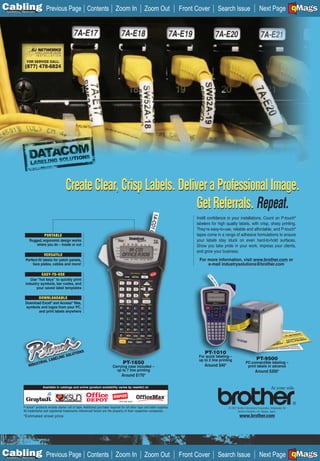 C Previous Page
                                                                                                                                                                                                                         A

Installation 7Maintenance
                                                                      Contents Zoom In                       Zoom Out               Front Cover        Search Issue                        Next Page EMaGS
                                                                                                                                                                                                                         B
                                                                                                                                                                                                                         F




                                                    Create Clear, Crisp Labels. Deliver a Professional Image.
                                                                                     Get Referrals. Repeat.
                                                                                                                                          Instill confidence in your installations. Count on P-touch®
                                                                                                                                          labelers for high quality labels, with crisp, sharp printing.
                                                                                                                                          They’re easy-to-use, reliable and affordable, and P-touch®
                            PORTABLE                                                                                                      tapes come in a range of adhesive formulations to ensure
                   Rugged, ergonomic design works                                                                                         your labels stay stuck on even hard-to-hold surfaces.
                       where you do – inside or out                                                                                       Show you take pride in your work, impress your clients,
                                                                                                                                          and grow your business.
                             VERSATILE
                Perfect-fit labels for patch panels,                                                                                       For more information, visit www.brother.com or
                    face plates, cables and more!                                                                                              e-mail industrysolutions@brother.com

                          EASY-TO-USE
                   Use “hot keys” to quickly print
                industry symbols, bar codes, and
                      your saved label templates

                       DOWNLOADABLE
                Download Excel® and Access® files,
                symbols and logos from your PC,
                       and print labels anywhere




                                                      ®


                                                                  S                                                                            PT-1010
                                                           TION
                                                    SOLU                                                                                   For quick labeling –
                                             LING                                                                                                                                       PT-9500
                                    L   LABE                                                                                               up to 2 line printing
                            STRIA                                                           PT-1650                                                                           PC-connectible labeling –
                   INDU                                                             Carrying case included –                                  Around $40*                      print labels in advance
                                                                                      up to 7 line printing                                                                            Around $300*
                                                                                           Around $170*

                               Available in catalogs and online (product availability varies by reseller) at:




              P-touch® products include starter roll of tape. Additional purchase required for all other tape and label supplies.                            © 2007 Brother International Corporation, Bridgewater, NJ
              All trademarks and registered trademarks referenced herein are the property of their respective companies.                                             Brother Industries, Ltd. Nagoya, Japan.
              *Estimated street price                                                                                                                                  www.brother.com




C Previous Page
                                                                                                                                                                                                                         A

Installation 7Maintenance
                                                                      Contents Zoom In                       Zoom Out               Front Cover        Search Issue                        Next Page EMaGS
                                                                                                                                                                                                                         B
                                                                                                                                                                                                                         F
 