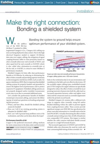 C Previous Page
                                                                                                                                                            A

Installation 7Maintenance
                                                 Contents Zoom In                   Zoom Out         Front Cover         Search Issue           Next Page EMaGS
                                                                                                                                                                B   F




         www.cablinginstall.com                                                                                                        installation


           Make the right connection:
                              Bonding a shielded system

        W               ith the publica-
           tion of the IEEE 802.3an
           10GBase-T standard in 2006,
                                                     Bonding the system to ground helps ensure
                                                     optimum performance of your shielded system.

           Augmented Category 6 (i.e., Category 6A) cabling sys-
                                                                                                     PSANEXT performance comparison
           tems are being deployed in data centers. Due to the high
                                                                                               -20
           electrical frequency needed to support 10-Gbit/sec
                                                                                               -30                    Category 6
           data rates over copper cabling, the mitigation of signal                            -40
           coupling between cables in close proximity, known as                       PSANEXT -50                                         IEEE limit
           alien crosstalk (alien near-end crosstalk or NEXT, and                         (db) -60
           alien equal-level far-end crosstalk or ELFEXT, which                                -70                                  Category 6A UTP
           is also called alien attenuation-to-crosstalk-ratio at                              -80              Category 6 ASTP
           the far end, or AACRF), is critical to meet 10GBase-T                               -90
                                                                                                         100    200     300    400    500        600
           performance standards.                                                                                     Frequency (MHz)
              Shielded Category 6A links offer clear performance
                                                                                      Power-sum alien near-end crosstalk performance characteristics
           benefits at 10 Gbits/sec by reducing or eliminating the
                                                                                      of copper cabling systems over a 100-meter channel.
           effect of alien crosstalk and providing superior immunity
           to electromagnetic interference (EMI), such as radio-fre-                  links to the workstation due to its easy termination and
           quency interference (RFI). But it is important that shielded               installation in the field, and cost-effective electronics. Of
           cabling systems be properly bonded and grounded to                         the available copper cabling types, unshielded twisted-
           ensure the highest level of performance and to protect                     pair (UTP) Category 6A copper solutions are specifically
           expensive IT equipment. If shielded cabling systems are                    designed to reduce the effect of alien crosstalk by incor-
           not properly designed and/or installed, transmission                       porating innovative features into both the cable (such as
           errors may occur due to unwanted additional noise.                         increased separation between cables and tighter twist
              Let’s consider the performance benefits of shielded                     rates) and the connectors (such as crosstalk suppression
           twisted-pair structured cabling, and answer the follow-                    within the printed circuit board).
           ing top-of-mind user questions on bonding and ground-                         Shielded Category 6A systems offer a different tech-
           ing best practices:                                                        nique to suppress alien crosstalk, using foil and/or
            • Where, and how often, should the shielded cabling                       braided shielding within the cable to prevent signals
              system be bonded?                                                       from coupling between cables. These screens provide
            • How can I tell if my existing grounding system is                       significant margin over IEEE 802.3an specifications for
              adequate for shielded cable?                                            power-sum alien attenuation-to-crosstalk ratio at the far
            • How can I tell if ground-loop problems exist at the                     end (PSAACRF), virtually eliminating the effect of alien
              workstation, and what can be done about the loops?                      crosstalk and providing more than 20 dB of headroom
                                                                                      over comparable UTP systems. This impact is similar
           Performance beneﬁts of 6A                                                  whether the cable contains individual shields around
           Copper is the preferred structured cabling medium                          each pair or a single foil around all pairs.
           for most connections in the data center and horizontal                       The increased suppression of ANEXT and AACRF by
            TOM TURNER is business development manager and ROBERT                     shielded cables also eliminates the need for costly and
            DENNELLY is product liner manager at Panduit Corp. (www.panduit.com).     time-consuming field-testing of alien crosstalk. Fur- ➤

            www.cablinginstall.com                                                                     Cabling Installation & Maintenance   ■   November 2007   ■       15




C Previous Page
                                                                                                                                                            A

Installation 7Maintenance
                                                 Contents Zoom In                   Zoom Out         Front Cover         Search Issue           Next Page EMaGS
                                                                                                                                                                B   F
 