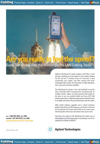 C Previous Page
                                                                                                                                   A

Installation 7Maintenance
                                               Contents Zoom In   Zoom Out    Front Cover        Search Issue        Next Page EMaGS
                                                                                                                                    B F




           Are you ready to feel the speed?
          Super fast testing with the WireScope Pro LAN Cabling Tester

                                                                             Agilent’s WireScope Pro tester sweeps a full 1GHz in a few
                                                                             seconds, boosting your test speed to new industry leading
                                                                             Cat 6A and Cat 7 autotest times of 9 seconds. It also
                                                                             accelerates your copper and fiber testing with dual-
                                                                             wavelength ﬁber probes, the elimination of ﬁeld calibration,
                                                                             and a new auto-increment capability.

                                                                             The WireScope Pro tester is the only handheld to provide
                                                                             Alien Crosstalk (AXT) measurements simultaneously on
                                                                             multiple ‘exciter’ cables, as well as produce ﬁnal results on
                                                                             the spot, so you can quickly handle any future AXT ﬁeld
                                                                             testing requirements. Alternative approaches could take hours
                                                                             to complete and require PC post processing to see the results.

                                                                             With simple software upgrades and a robust hardware
                                                                             platform operating at 1 GHz frequency, you’ll save on the cost
                                                                             of test because you’ll stay state-of-the-art for many years,
                                                                             eliminating the need to buy new testers every year or two.

           u.s. 1-800-829-4444, ext. 5465                                    Experience the speed of the WireScope Pro tester now at
           canada 1-877-894-4414, ext. 5465                                  www.agilent.com/ﬁnd/wirescope or by talking to one of our
                                                                             _____________________

           www.agilent.com/ﬁnd/wirescope
           __________________________                                        engineers by calling our 800 #s.




           © Agilent Technologies, Inc. 2006




C Previous Page
                                                                                                                                   A

Installation 7Maintenance
                                               Contents Zoom In   Zoom Out    Front Cover        Search Issue        Next Page EMaGS
                                                                                                                                    B F
 