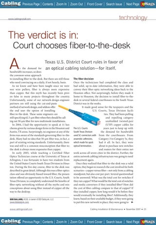 C Previous Page
                                                                                                                                                A

Installation 7Maintenance
                                               Contents Zoom In          Zoom Out       Front Cover        Search Issue             Next Page EMaGS
                                                                                                                                                    B   F




         www.cablinginstall.com                                                                                          technology


        The verdict is in:
                 Court chooses ﬁber-to-the-desk

          A           s the demand for
           bandwidth increases, so does
           the common sense approach
                                                  Texas U.S. District Court rules in favor of
                                                  an optical cabling solution—for itself.

           to installing fiber-to-the-desk. But there are still those     The ﬁber decision
           who need convincing on a daily, if not hourly, basis.           Once the technicians had completed the class and
              As we know and have been taught since we were                had solid, up-to-date information, they were able to
           wee wire pullers, fiber is always more expensive                convey their fiber-optic networking ideas back to the
           than copper. But this myth has recently been prov-              Houston office. Not surprisingly, before they made it
           en false in many projects throughout the country.               home to Houston, the decision to install fiber-to-the-
           Unfortunately, some of our network-design-engineer              desk in several federal courthouses in the South Texas
           partners are still using the cut-and-paste                      District was in the works.
           method of network design, and seldom offer                                It made good sense for the taxpayers and the
           the end user the option of installing                                                U.S. Courts, Texas Division facili-
           fiber-to-the-desk. These same engineers are                                                    ties. They had been pulling
           still specifying 62.5-µm fiber when they should be call-                                         and repulling category
           ing out 50-µm fiber for new multimode installations.                                             unshielded twisted-pair
              In 2004, I had the opportunity to speak at 11 lun-                                            (UTP) copper cables for
           cheons given by various design firms in the Houston and         The U.S. Courts               years just to keep up with
           Austin, TX areas. Surprisingly, no engineer at any of the       South Texas Division       the demand for bandwidth
           firms was aware of the standards governing fiber-to-the-        used SC connectors with from the courthouses. From
           desk. Many had no idea that 50-µm fiber was, in fact, a         anaerobic adhesives,      Category 3 to Category 5e, they
           part of existing wiring standards. Unfortunately, there         which made for quick      had it all. In fact, they were
           was and still is a common misconception that fiber-to-          optical termination.      about to purchase new switches
           the-desk is always more expensive than copper.                                            and routers for their entire net-
              In early 2005, while teaching a Certified Fiber              work across all seven cities in the district. Further, the
           Optics Technician course at the University of Texas at          entire network cabling infrastructure was going to need
           Arlington, I was fortunate to have two students from            replacement again.
           the United States Courts South Texas Division in Hous-            Once they realized that fiber-to-the-desk was a valid
           ton. During the five-day course, fiber-to-the-desk was          option, they began to research the cost involved for both
           described in great detail. Although this was a fiber-optics     scenarios—copper versus fiber—not only from a cabling
           class and was obviously biased toward fiber, the presen-        standpoint, but also cost-per-port. Several questionshad
           tation offered an opportunity to the U.S. Courts, South         to be answered: What was the total cost for switches if
           Texas Division, to completely understand the benefits of        they ran copper? What would be the total cost of switches
           fiber-optic networking without all the myths and mis-           and media converters if they installed fiber? How did
           conceptions about using fiber instead of copper all the         the cost of fiber cabling compare to that of copper? If
           way to the desktop.                                             they installed copper, how long would it be before they
                                                                           would eventually be installing fiber? Additionally, they
            BOB BALLARD, RCDD, is owner of BDI DataLynk, LLC               knew, based on their available budget, if they were going
            (www.bdidatalynk.com).                                         to put this new network in place, they were going to ➤

            www.cablinginstall.com                                                         Cabling Installation & Maintenance   ■   November 2007   ■       25




C Previous Page
                                                                                                                                                A

Installation 7Maintenance
                                               Contents Zoom In          Zoom Out       Front Cover        Search Issue             Next Page EMaGS
                                                                                                                                                    B   F
 