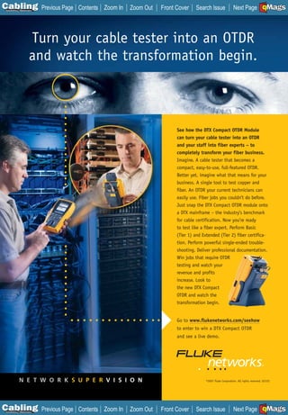 C Previous Page
                                                                                                                          A

Installation 7Maintenance
                             Contents Zoom In   Zoom Out   Front Cover    Search Issue               Next Page EMaGS
                                                                                                                           B  F




                      Turn your cable tester into an OTDR
                      and watch the transformation begin.



                                                                 See how the DTX Compact OTDR Module
                                                                 can turn your cable tester into an OTDR
                                                                 and your staff into fiber experts – to
                                                                 completely transform your fiber business.
                                                                 Imagine. A cable tester that becomes a
                                                                 compact, easy-to-use, full-featured OTDR.
                                                                 Better yet, imagine what that means for your
                                                                 business. A single tool to test copper and
                                                                 fiber. An OTDR your current technicians can
                                                                 easily use. Fiber jobs you couldn’t do before.
                                                                 Just snap the DTX Compact OTDR module onto
                                                                 a DTX mainframe – the industry’s benchmark
                                                                 for cable certification. Now you’re ready
                                                                 to test like a fiber expert. Perform Basic
                                                                 (Tier 1) and Extended (Tier 2) fiber certifica-
                                                                 tion. Perform powerful single-ended trouble-
                                                                 shooting. Deliver professional documentation.
                                                                 Win jobs that require OTDR
                                                                 testing and watch your
                                                                 revenue and profits
                                                                 increase. Look to
                                                                 the new DTX Compact
                                                                 OTDR and watch the
                                                                 transformation begin.


                                                                 Go to www.flukenetworks.com/seehow
                                                                 to enter to win a DTX Compact OTDR
                                                                 and see a live demo.




            N E T W O R K S U P E R V I S I O N                                 ©2007 Fluke Corporation. All rights reserved. 02152




C Previous Page
                                                                                                                          A

Installation 7Maintenance
                             Contents Zoom In   Zoom Out   Front Cover    Search Issue               Next Page EMaGS
                                                                                                                           B  F
 