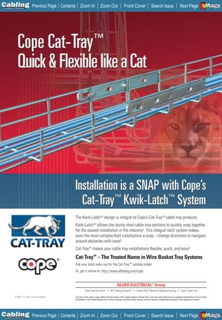 C Previous Page
                                                                                                                                                                                                      A

Installation 7Maintenance
                                                     Contents Zoom In                  Zoom Out                  Front Cover                    Search Issue                   Next Page EMaGS
                                                                                                                                                                                                      B   F




                                                            The Kwik-LatchTM design is integral to Cope’s Cat-TrayTM cable tray products.
                                                            Kwik-LatchTM allows the sturdy steel cable tray sections to quickly snap together
                                                            for the easiest installation in the industry! This integral latch system makes
                                                            even the most complex ﬁeld installations a snap – change directions or navigate
                                                            around obstacles with ease!
                                                            Cat-TrayTM makes your cable tray installations ﬂexible, quick, and easy!
                                                            Cat-TrayTM – The Trusted Name in Wire Basket Tray Systems
                                                            Ask your local sales rep for the Cat-TrayTM catalog today!
                                                            Or, get it online at: http://www.alliedeg.com/cope




                                                                      Allied Tube & Conduit • AFC Cabling Systems® • Power-Strut® Metal & Fiberglass Framing • Cope® Cable Tray

             © 2007 T.J. Cope, Tyco International.          Cat-Tray, Kwik-Latch, Cope, Allied Tube & Conduit, AFC Cable Systems, Power-Strut, and Tyco are trademarks or registered trademarks of Tyco and/or
                                                            its afﬁliates in the United States and in other countries. All other brand names, product names, or trademarks belong to their respective owners.




C Previous Page
                                                                                                                                                                                                      A

Installation 7Maintenance
                                                     Contents Zoom In                  Zoom Out                  Front Cover                    Search Issue                   Next Page EMaGS
                                                                                                                                                                                                      B   F
 