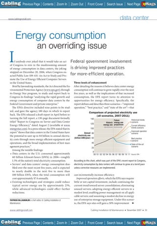 C Previous Page
                                                                                                                                                                 A

Installation 7Maintenance
                                                  Contents Zoom In         Zoom Out         Front Cover           Search Issue               Next Page EMaGS
                                                                                                                                                                 B     F




         www.cablinginstall.com                                                                                                    data center


                     Energy consumption
                                            an overriding issue
         I      f anybody ever joked that it would take an act
           of Congress to rein in the mushrooming amount
           of energy consumption in data centers, the joking
                                                                           Federal government involvement
                                                                           is driving improved practices
           stopped on December 20, 2006, when Congress en-
           acted Public Law 109-431: An Act to Study and Pro-              for more-efficient operation.
           mote the Use of Energy Efficient Computer Servers
           in the United States.                                            Three levels of enhancement
              Brief by lawmaking standards, the Act directed the En-        After detailing the reasons it believes data center energy
           vironmental Protection Agency (www.epa.gov), through             consumption will continue to grow rapidly over the next
           its Energy Star program, to study and report back to             five years, as well as the implications of that increased
           Congress its findings “analyzing the rapid growth and            consumption, the EPA report turns its attention to
           energy consumption of computer data centers by the               opportunities for energy efficiency. Specifically, the
           Federal Government and private enterprise.”                      report defines and describes three scenarios—“improved
              The EPA’s directive included nine points to be stud-          operation,” “best practice,” and “state of the art”—that
           ied, and gave the agency 180 days in which to report
                                                                                             Comparison of projected electricity use
           back. The EPA released a draft report in April before re-                             (all scenarios, 2007-2011)
           turning the full report, a 130-page document formally                               140
                                                                                                                          Future                   Historical trends
           titled “Report to Congress on Server and Data Center                                                  Historic energy use               scenario
                                                                                               120            energy use projections
           Energy Efficiency,” dated August 2 (available at www. ___                                                                               Current efﬁciency
                                                                                               100                                                 trends scenario
           energystar.com). In a press release, the EPA stated that its
           __________
                                                                                                                                                   Improved operation
           report “shows that data centers in the United States have                      Annual 80                                                scenario
           the potential to save up to $4 billion in annual electric-             electricity use
                                                                             (billion kWh/year) 60                                                 Best practice
           ity costs through more energy efficient equipment and                                                                                   scenario
           operations, and the broad implementation of best man-                                40
                                                                                                                                                   State-of-the-art
           agement practices.”                                                                  20
                                                                                                                                                   scenario
              Among the notable findings:
                                                                                                 0
            • Data centers in the U.S. consumed approximately                                    ’00 ’01 ’02 ’03 ’04 ’05 ’06 ’07 ’08 ’09 ’10 ’11   Source: EPA
              60 billion kilowatt-hours (kWh) in 2006—roughly
              1.5% of the nation’s total electricity consumption.            According to this chart, which was part of the EPA’s recent report to Congress,
            • Servers’ and data centers’ energy consumption dou-             electricity consumption by data centers will continue to grow at a torrid pace
              bled over the most recent five years, and is expected          unless corrective measures are implemented.
              to nearly double in the next five to more than
              100 billion kWh, when the total consumption will               can incrementally increase efficiency.
              cost approximately $7.4 annually.                                 Improved operation efforts, which the EPA says require
            • Existing technologies and strategies could reduce              little or not capital investment, include continuing the
              typical server energy use by approximately 25%,                current trend toward server consolidation; eliminating
              while advanced technologies could effect further               unused servers; adopting energy-efficient servers to a
              reductions.                                                    modest level; enabling power management on all appli-
                                                                             cable servers; and assuming a modest decline in energy
            PATRICK MCLAUGHLIN is chief editor of Cabling Installation &     use of enterprise storage equipment. Under this scenar-
           Maintenance.                                                      io, the EPA says sites will gain a 30% improvement ➤

            www.cablinginstall.com                                                             Cabling Installation & Maintenance        ■   November 2007         ■       33




C Previous Page
                                                                                                                                                                 A

Installation 7Maintenance
                                                  Contents Zoom In         Zoom Out         Front Cover           Search Issue               Next Page EMaGS
                                                                                                                                                                 B     F
 