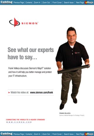 C Previous Page
                                                                                                                                 A

Installation 7Maintenance
                                        Contents Zoom In   Zoom Out     Front Cover     Search Issue          Next Page EMaGS
                                                                                                                                 B
                                                                                                                                 F




                See what our experts
                have to say...
                   Frank Velleca discusses Siemon’s MapIT™ solution
                   and how it will help you better manage and protect
                   your IT infrastructure.




                  ➤ Watch his video at: www.siemon.com/frank




                                                                                FRANK VELLECA
                                                                                Siemon's Market Manager for Strategic Projects


            CONNECTING THE WORLD TO A HIGHER STANDARD
     W W W W .S S I I EE M O N . .C C O M
       W W .             M O N
       _________________________     O M




C Previous Page
                                                                                                                                 A

Installation 7Maintenance
                                        Contents Zoom In   Zoom Out     Front Cover     Search Issue          Next Page EMaGS
                                                                                                                                 B
                                                                                                                                 F
 