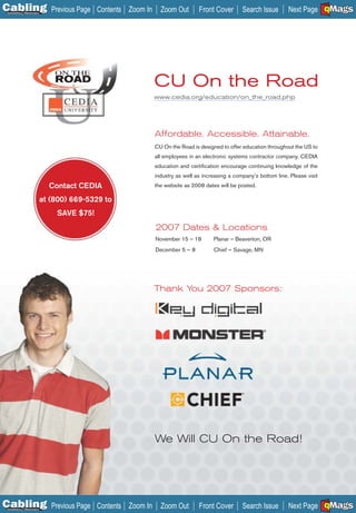 C Previous Page
                                                                                                                                      A

Installation 7Maintenance
                                            Contents Zoom In     Zoom Out        Front Cover       Search Issue       Next Page EMaGS
                                                                                                                                      B
                                                                                                                                      F




                                ON THE
                                ROAD                           CU On the Road
                                                               www.cedia.org/education/on_the_road.php




                                                               Affordable. Accessible. Attainable.
                                                               CU On the Road is designed to offer education throughout the US to
                                                               all employees in an electronic systems contractor company. CEDIA
                                                               education and certiﬁcation encourage continuing knowledge of the
                                                               industry as well as increasing a company’s bottom line. Please visit
                              Contact CEDIA                    the website as 2008 dates will be posted.

                            at (800) 669-5329 to
                                SAVE $75!
                                                               2007 Dates & Locations
                                                               November 15 – 18        Planar – Beaverton, OR
                                                               December 5 — 8          Chief — Savage, MN




                                                               Thank You 2007 Sponsors:




                                                               We Will CU On the Road!




C Previous Page
                                                                                                                                      A

Installation 7Maintenance
                                            Contents Zoom In     Zoom Out        Front Cover       Search Issue       Next Page EMaGS
                                                                                                                                      B
                                                                                                                                      F
 