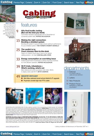 C Previous Page
                                                                                                                                                                                                                     A

Installation 7Maintenance
                                                                        Contents Zoom In                             Zoom Out                      Front Cover                       Search Issue                    B
                                                                                                                                                                                                         Next Page EMaGS F




                                       PHOTO BY JANA STOW


                                                                          NOVEMBER 2007                        VOL. 15, NO. 11




           ABOUT THE COVER
     While Wi-Fi deployments
      have had mixed results in
      many cities, Minneapolis’
                                                                 features
         partially built network
   proved vital in coordinating
         rescue and relief efforts                          9    6A’s ﬁnal hurdle: testing
                                                                 (But not the kind you think)
    following a highway bridge
           collapse this summer.                                 Committee members optimistically look at December as
                TO LEARN MORE,                                   a potential publish date. PATRICK McLAUGHLIN
                   SEE PAGE 39.



                                                            15   Making the right connection:
                                                                 Bonding a shielded system
                                                                 Bonding the system to ground helps ensure optimum performance
                                                                 for your shielded system. TOM TURNER & ROBERT DENNELLY


                                                            25   The verdict is in:
                                                                 Court chooses ﬁber-to-the-desk
                                                                 Texas U.S. District Court rules in favor of an optical
                                                                 cabling solution—for itself. BOB BALLARD, RCDD


                                                            33   Energy consumption an overriding issue
                                                                 Federal government involvement is driving improved practices
                                                                 for more efﬁcient operation. PATRICK McLAUGHLIN


                                                            39   Wi-Fi trials, tribulations—
                                                                 What’s working, what’s not
                                                                 Many failures and some successes mark cities’ efforts
                                                                                                                                                                                     departments
                                                                 to deploy wide scale Wi-Fi. BETSY ZIOBRON                                                                               4 Editorial
                                                                                                                                                                                           An insider’s take on
                                                                                                                                                                                           cable-removal deﬁnition
                                                            49   INDUSTRY SPOTLIGHT
                                                                 ■ Mini Max cabinets boost school district’s IT upgrade                                                                  6 Letters
                                                                 ■ Prysmian unveils high-rise FTTx cable                                                                                53 New Products
                                                                                                                                                                                        55 Product Focus:
                                                                                                                                                                                           MARKING & LABELING
                                                                                                                                                                                           EQUIPMENT




           CABLING INSTALLATION & MAINTENANCE (ISSN 1073-3108), a trademark, is published 12 times a year, Novemberly, by PennWell Corporation, 1421 South Sheridan
           Road, Tulsa, OK 74112; telephone (918) 835-3161; fax (918) 831-9497; Web address www.pennwell.com. Editorial ofﬁces: 98 Spit Brook Road, Nashua, NH 03062-
           5737; telephone (603) 891-0123. © 2007 CABLING INSTALLATION & MAINTENANCE. All rights reserved. Authorization to photocopy items for internal or personal use,
           or the internal or personal use of speciﬁc clients, is granted by CABLING INSTALLATION & MAINTENANCE (ISSN 1073-3108), provided that the appropriate fee is paid
           directly to Copyright Clearance Center, 222 Rosewood Drive, Danvers, MA 01923 USA; (978) 750-8400. Prior to photocopying items for educational classroom use,
           please contact Copyright Clearance Center, Inc., 222 Rosewood Drive, Danvers, MA 01923 USA; (978) 750-8400. For further information, check CCC Online at the fol-
           lowing address: http://www.copyright.com/. All rights reserved. No material may be reprinted. Bulk reprints can be ordered from Diane Troyer, telephone (603) 891-9135.
           Corporate ofﬁcers: Frank T. Lauinger, Chairman; Robert F. Biolchini, President and CEO.

           POSTMASTER: Send address changes to: CABLING INSTALLATION & MAINTENANCE, Circulation Dept., P.O. Box 3280, Northbrook, Il 60065-3280.
           Return undeliverable Canadian Addresses to: P.O. Box 1632, Windsor, ON N9A 7C9. Periodicals postage paid at Tulsa, OK 74101 and other additional
           ofﬁces. Subscriptions: In the U.S.: one year $74; Canada/Int’l surface : one year $84; International via air: one year $100. If available, back issues can be purchased
           for $16 in the U.S. and $21 elsewhere. We make portions of our subscriber list available to carefully screened companies that offer products and services that
           may be important for your work. If you do not want to receive those offers and/or information, please let us know by contacting us at List Services, CABLING
           INSTALLATION & MAINTENANCE, 98 Spit Brook Road, Nashua, NH 03062-5737-“Canada return address: PO Box 122, Niagara Falls, ON L2E 6S4”.



           www.cablinginstall.com                                                                                                                          Cabling Installation & Maintenance        ■   November 2007   ■   3




C Previous Page
                                                                                                                                                                                                                     A

Installation 7Maintenance
                                                                        Contents Zoom In                             Zoom Out                      Front Cover                       Search Issue                    B
                                                                                                                                                                                                         Next Page EMaGS F
 