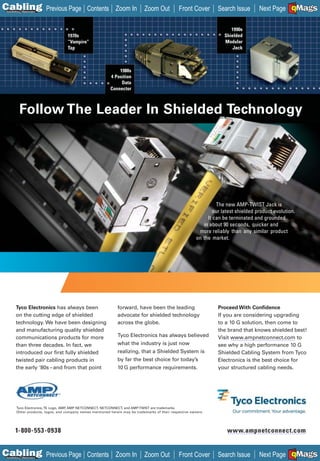 C Previous Page
                                                                                                                                                     A

Installation 7Maintenance
                                               Contents Zoom In               Zoom Out           Front Cover         Search Issue                     B
                                                                                                                                        Next Page EMaGS F




                                                                                                                           1990s
                                    1970s                                                                               Shielded
                                    “Vampire”                                                                           Modular
                                    Tap                                                                                     Jack



                                                               1980s
                                                           4 Position
                                                                Data
                                                           Connector



           Follow The Leader In Shielded Technology




                                                                                                                    The new AMP-TWIST Jack is
                                                                                                                   our latest shielded product evolution.
                                                                                                                It can be terminated and grounded
                                                                                                              in about 90 seconds, quicker and
                                                                                                            more reliably than any similar product
                                                                                                           on the market.




        Tyco Electronics has always been                       forward, have been the leading                        Proceed With Confidence
        on the cutting edge of shielded                        advocate for shielded technology                      If you are considering upgrading
        technology. We have been designing                     across the globe.                                     to a 10 G solution, then come to
        and manufacturing quality shielded                                                                           the brand that knows shielded best!
        communications products for more                       Tyco Electronics has always believed                  Visit www.ampnetconnect.com to
        than three decades. In fact, we                        what the industry is just now                         see why a high performance 10 G
        introduced our first fully shielded                    realizing, that a Shielded System is                  Shielded Cabling System from Tyco
        twisted pair cabling products in                       by far the best choice for today’s                    Electronics is the best choice for
        the early ‘80s – and from that point                   10 G performance requirements.                        your structured cabling needs.




        Tyco Electronics, TE Logo, AMP AMP NETCONNECT, NETCONNECT, and AMP-TWIST are trademarks.
                                      ,
        Other products, logos, and company names mentioned herein may be trademarks of their respective owners.




       1-800-553-0938
       1-800-553-0938                                                                                                    www.ampnetconnect.com
                                                                                                                         www.ampnetconnect.com
                                                                                                                         ________________________




C Previous Page
                                                                                                                                                     A

Installation 7Maintenance
                                               Contents Zoom In               Zoom Out           Front Cover         Search Issue                     B
                                                                                                                                        Next Page EMaGS F
 