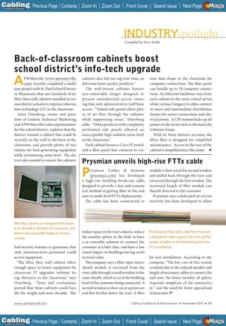 C Previous Page
                                                                                                                                                      A

Installation 7Maintenance
                                               Contents Zoom In           Zoom Out        Front Cover         Search Issue            Next Page EMaGS
                                                                                                                                                      B   F




                                                                                         Compiled by Steve Smith




           Back-of-classroom cabinets boost
           school district’s info-tech upgrade
           A      PWMayville (www.apwmayville.
                  com) recently completed a multi-
                  ___
           year project with St. Paul School District
                                                             cabinets also did not sag over time, as
                                                             did some lower quality products.”
                                                               The wall-mount cabinets feature
                                                                                                          ious data drops in the classroom for
                                                                                                          computer connections. The fiber panel
                                                                                                          can handle up to 70 computer connec-
           in Minnesota that saw hundreds of its             non-removable hinges designed to             tions. An Ethernet backbone runs from
           Mini Max wall cabinets installed in var-          prevent unauthorized access, ensur-          each cabinet to the main school server,
           ious district schools to improve informa-         ing that only administrative staff have      while various Category 6 cables connect
           tion technology (IT) in the classroom.            access. “Vented side panels allow plen-      to main and intermediate distribution
              Gene Osterberg, owner and presi-               ty of air flow through the cabinets          frames for server connections and elec-
           dent of Genesis Technical Marketing,              while suppressing noise,” Osterberg          trical power. A UPS system backs up all
           and APWMayville’s sales representative            adds. “Other products with completely        power on the server rack in the main dis-
           for the school district, explains that the        perforated side panels allowed an            tribution frame.
           district wanted a cabinet that could fit          unacceptably high ambient noise level          With its three distinct sections, the
           securely on the wall in the back of the           in the classroom.”                           Mini Max is designed for simplified
           classroom, and provide plenty of ven-               Each cabinet houses a Cisco IT switch      maintenance. Access to the rear of the
           tilation for heat-generating equipment            and a fiber panel that connects to var-      cabinet is simplified since the center ➤
           while minimizing noise level. The dis-
           trict also wanted to ensure the cabinets
                                                             Prysmian unveils high-rise FTTx cable
                                                             P    rysmian Cables & Systems
                                                                  (prysmian.com) has developed
                                                             a high-rise building break-out cable,
                                                                                                          module is then cut at this second window
                                                                                                          and pulled back through the riser and
                                                                                                          extracted through the first window. The
                                                             designed to provide a fast and econom-       recovered length of fiber module can
                                                             ical method of getting fiber to the end      then be directed to the customer.
                                                             user in multi-level FTTx deployments.          Prysmian says a dedicated set of con-
                                                               The cable has been constructed to          nectivity has been developed to allow




            Mini Max cabinets are designed to ﬁt secure-
            ly on the wall in the back of a classroom, and
            feature non-removable hinges to enhance          reduce space in the riser column, reduce     This break-out ﬁber-optic cable from Prysmian
            security.                                        the number splices in the field, to have     is designed to reduce space in the riser and the
                                                             a re-enterable solution to connect the       number of splices in the ﬁeld during multi-rise
           had security features to guarantee that           customer at a later date, and have a low     FTTx installations.
           only administrative personnel could               visual impact in buildings having archi-
           access equipment.                                 tectural value.                              for fast installation. According to the
            “The Mini Max wall cabinet offers                  The company says a fiber-optic micro-      company, “The low cost of this system
           enough space to house equipment for               sheath module is extracted from the          is mainly due to the reduced number and
           classroom IT upgrades without be-                 riser cable through a small window in the    length of necessary cables to connect the
           ing obtrusive to the classroom,” says             outer sheath, which is cut at the building   end user, the lower number of splices
           Osterberg. “Tests and evaluations                 level of the customer being connected. A     required, simplicity of the connectivi-
           proved that these cabinets could han-             second window is then cut at a point sev-    ty,” and the need for fewer specialized
           dle the weight and were durable. The              eral feet further down the riser. A fiber    technicians.

            www.cablinginstall.com                                                           Cabling Installation & Maintenance   ■   November 2007   ■       49




C Previous Page
                                                                                                                                                      A

Installation 7Maintenance
                                               Contents Zoom In           Zoom Out        Front Cover         Search Issue            Next Page EMaGS
                                                                                                                                                      B   F
 