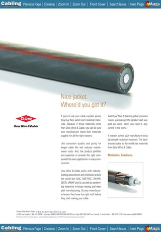 C Previous Page
                                                                                                                                                                                                                 A

Installation 7Maintenance
                                                                          Contents Zoom In                                       Zoom Out                   Front Cover    Search Issue          Next Page EMaGS
                                                                                                                                                                                                                 B F




                                                                                                          Nice jacket.
                                                                                                          Where’d you get it?
                                                                                                           It pays to ask your cable supplier where                       And Dow Wire & Cable’s global presence
                                                                                                           they buy their jacket and insulation mate-                     means you can get the product and sup-
                                                                                                           rials. Because if those materials come                         port you need, when you need it, any-
                                                                                                           from Dow Wire & Cable, you can be sure                         where in the world.
                                                                                                           your manufacturer chose their materials
                                                                                                           supplier for all the right reasons.                            It matters where your manufacturer buys
                                                                                                                                                                          jacket and insulation materials. The best-
                                                                                                           Like consistent quality and purity for                         dressed cable in the world has materials
                                                                                                           longer cable life and reduced mainte-                          from Dow Wire & Cable.
                                                                                                           nance costs. And, the product portfolio
                                                                                                           and expertise to provide the right com-                        Materials. Solutions.
                                                                                                           pounds for every application in every envi-
                                                                                                           ronment.

                                                                                                           Dow Wire & Cable works with industry-
                                                                                                           leading associations and institutes around
                                                                                                           the world like AEIC, NEETRAC, WHVRI,
                                                                                                           SECRI, VNIIKP and UL as well as perform-
                                                                                                           ing extensive in-house testing and even
                                                                                                           pilot manufacturing. So your manufactur-
                                                                                                           er knows they have the right stuff before
                                                                                                           they start making your cable.



                      Contact Dow Wire & Cable: w w w . d o w w i r e a n d c a b l e . c o m
                                                 __________________
                      In USA and Canada: 1-800-441-4DOW / In Europe: 00800 3 694 6367 (800 783 825 from Italy, 990 3 694 6367 from Finland) / In Asia Pacific: + 800-7776-7776 / Use reference #494-IOMG5
                      ®Trademark of The Dow Chemical Company Dow Wire & Cable is a global business unit of The Dow Chemical Company and its subsidiaries.




C Previous Page
                                                                                                                                                                                                                 A

Installation 7Maintenance
                                                                          Contents Zoom In                                       Zoom Out                   Front Cover    Search Issue          Next Page EMaGS
                                                                                                                                                                                                                 B F
 
