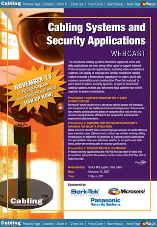 C Previous Page
                                                                                                                                    A

Installation 7Maintenance
                                          Contents Zoom In     Zoom Out         Front Cover       Search Issue                      B
                                                                                                                      Next Page EMaGS  F




                                            Cabling Systems and
                                            Security Applications
                                                                                                       WEBCAST
                                                             The structured cabling systems that have supported voice and
                                                             data applications are now being relied upon to support Internet
                                                             Protocol-based security applications, including video-surveillance
                                                             syst
                                                             systems. The ability to leverage the familiar structured cabling
                                     3
                                ER 1
                                                             syst
                                                             system presents a tremendous opportunity for users, but it also

                        EMBTRATION cast
                                                             requ
                                                             requires examination and consideration. View this webcast to

                     NOVEE REGIS om/web
                                                             learn about IP-based security systems, as well as structured
                                                             cabl
                                                             cabling systems, to help you determine how well the two will ﬁt
                              FR          tall.c
                                                             toge
                                                             together in given environments.
                                 ablingins NOW!
                            www.c N UP                       Pres
                                                             Presentation 1: EQUIPMENT INVENTORY FOR IP-BASED

                               SIG
                                                             SECU
                                                             SECURITY SYSTEMS
                                                             Runn IP-based security over a structured cabling system will introduce
                                                             Running
                                                             new components to the traditional structured cabling system. This presenta-
                                                             tion p
                                                                  presents and explains the pieces of equipment that may be new and
                                                             unus
                                                             unusual, paying particular attention to the equipment’s environmental
                                                             requirements and dimensions.
                                                             Presentation 2: ASSESSING YOUR EXISTING INFRASTRUCTURE’S
                                                             READINESS FOR SECURITY APPLICATIONS
                                                             While concerns about IP video consuming huge amounts of bandwidth may
                                                             have subsided, users still must cast a critical eye on their existing cabling
                                                             infrastructure to determine its readiness to support security applications.
                                                             This presentation helps you determine whether or not you’ll need addi-
                                                             tional, better-performing cable for security applications.
                                                             Presentation 3: STATUS OF THE POE PLUS STANDARD
                                                             IP-based security applications and PoE/PoE Plus go hand-in-hand; this
                                                             presentation will update the audience on the status of the PoE Plus efforts
                                                             within the IEEE.


                                                             Moderated By: Patrick McLaughlin, Chief Editor
                                                             Date:         November 13, 2007
                                                             Time:              1:00 p.m. EDT

                                                             Sponsored by:




C Previous Page
                                                                                                                                    A

Installation 7Maintenance
                                          Contents Zoom In     Zoom Out         Front Cover       Search Issue                      B
                                                                                                                      Next Page EMaGS  F
 
