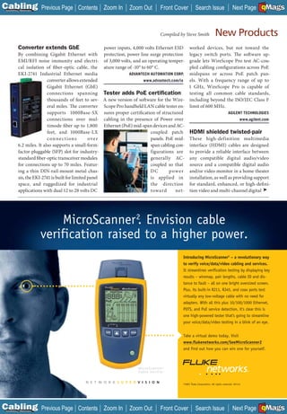 C Previous Page
                                                                                                                                                               A

Installation 7Maintenance
                                           Contents Zoom In            Zoom Out                Front Cover         Search Issue                                B
                                                                                                                                                     Next Page EMaGS
                                                                                                                                                               F




                                                                                               Compiled by Steve Smith               New Products
            Converter extends GbE                         power inputs, 4,000 volts Ethernet ESD worked devices, but not toward the
           By combining Gigabit Ethernet with             protection, power line surge protection legacy switch ports. The soft ware up-
           EMI/RFI noise immunity and electri-            of 3,000 volts, and an operating temper- grade lets WireScope Pro test AC-cou-
           cal isolation of fiber-optic cable, the        ature range of -10° to 60° C.              pled cabling configurations across PoE
           EKI-2741 Industrial Ethernet media                          ADVANTECH AUTOMATION CORP. midspans or across PoE patch pan-
                           converter allows extended                           www.advantech.com/ia  els. With a frequency range of up to
                           Gigabit Ethernet (GbE)                                                    1 GHz, WireScope Pro is capable of
                           connections spanning           Tester adds PoE certiﬁcation testing all common cable standards,
                           thousands of feet to sev-      A new version of software for the Wire- including beyond the ISO/IEC Class F
                           eral miles. The converter      Scope Pro handheld LAN cable tester en- limit of 600 MHz.
                           supports 1000Base-SX           sures proper certification of structured                      AGILENT TECHNOLOGIES
                           connections over mul-          cabling in the presence of Power over                               www.agilent.com
                           timode fiber up to 1,800       Ethernet (PoE) mid-span devices and AC-
                           feet, and 1000Base-LX                                   coupled patch HDMI shielded twisted-pair
                           c on ne c t ion s      ove r                            panels. PoE mid- These high-definition multimedia
           6.2 miles. It also supports a small-form-                               span cabling con- interface (HDMI) cables are designed
           factor-pluggable (SFP) slot for industry-                               figurations are to provide a reliable interface between
           standard fiber-optic transceiver modules                                generally AC- any compatible digital audio/video
           for connections up to 70 miles. Featur-                                 coupled so that source and a compatible digital audio
           ing a thin DIN-rail-mount metal chas-                                   DC       p owe r and/or video monitor in a home theater
           sis, the EKI-2741 is built for limited panel                            is applied in installation, as well as providing support
           space, and ruggedized for industrial                                    the direction for standard, enhanced, or high-defi ni-
           applications with dual 12 to 28 volts DC                                towa rd      net- tion video and multi-channel digital ➤




                                 MicroScanner 2. Envision cable
                            verification raised to a higher power.
                                                                                                         Introducing MicroScanner2 – a revolutionary way
                                                                                                         to verify voice/data/video cabling and services.
                                                                                                         It streamlines verification testing by displaying key
                                                                                                         results – wiremap, pair lengths, cable ID and dis-
                                                                                                         tance to fault – all on one bright oversized screen.
                                                                                                         Plus, its built-in RJ11, RJ45, and coax ports test
                                                                                                         virtually any low-voltage cable with no need for
                                                                                                         adapters. With all this plus 10/100/1000 Ethernet,
                                                                                                         POTS, and PoE service detection, it’s clear this is
                                                                                                         one high-powered tester that’s going to streamline
                                                                                                         your voice/data/video testing in a blink of an eye.


                                                                                                         Take a virtual demo today. Visit
                                                                                                         www.flukenetworks.com/SeeMicroScanner2
                                                                                                         and find out how you can win one for yourself.



                                                                           MicroScanner2
                                                                           C a b l e Ve r i f i e r


                                               N E T W O R K S U P E R V I S I O N                       ©2007 Fluke Corporation. All rights reserved. 02114




C Previous Page
                                                                                                                                                               A

Installation 7Maintenance
                                           Contents Zoom In            Zoom Out                Front Cover         Search Issue                                B
                                                                                                                                                     Next Page EMaGS
                                                                                                                                                               F
 