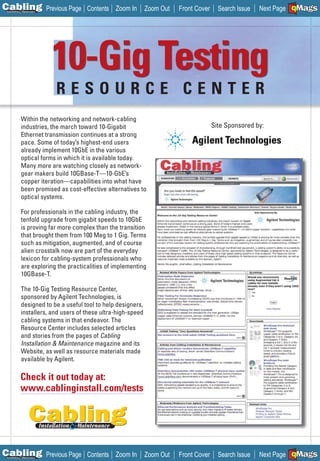 C Previous Page
                                                                                                                A

Installation 7Maintenance
                                     Contents Zoom In         Zoom Out    Front Cover     Search Issue          B
                                                                                                         Next Page EMaGS
                                                                                                                 F




                            10-Gig Testing
                            RESOURCE CENTER
            Within the networking and network-cabling
            industries, the march toward 10-Gigabit                                     Site Sponsored by:
            Ethernet transmission continues at a strong
            pace. Some of today’s highest-end users
            already implement 10GbE in the various
            optical forms in which it is available today.
            Many more are watching closely as network-
            gear makers build 10GBase-T—10-GbE’s
            copper iteration—capabilities into what have
            been promised as cost-effective alternatives to
            optical systems.

            For professionals in the cabling industry, the
            tenfold upgrade from gigabit speeds to 10GbE
            is proving far more complex than the transition
            that brought them from 100 Meg to 1 Gig. Terms
            such as mitigation, augmented, and of course
            alien crosstalk now are part of the everyday
            lexicon for cabling-system professionals who
            are exploring the practicalities of implementing
            10GBase-T.

            The 10-Gig Testing Resource Center,
            sponsored by Agilent Technologies, is
            designed to be a useful tool to help designers,
            installers, and users of these ultra-high-speed
            cabling systems in that endeavor. The
            Resource Center includes selected articles
            and stories from the pages of Cabling
            Installation & Maintenance magazine and its
            Website, as well as resource materials made           _____
            available by Agilent.

            Check it out today at:                                _______



            www.cablinginstall.com/tests




C Previous Page
                                                                                                                A

Installation 7Maintenance
                                     Contents Zoom In         Zoom Out    Front Cover     Search Issue          B
                                                                                                         Next Page EMaGS
                                                                                                                 F
 