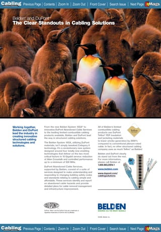 C Previous Page
                                                                                                                                                   A

Installation 7Maintenance
                                       Contents Zoom In                            Zoom Out     Front Cover           Search Issue                 B
                                                                                                                                     Next Page EMaGS
                                                                                                                                                   F




                Belden and DuPont
                            ®                 TM




                The Clear Standouts in Cabling Solutions




                Working together,      From the new Belden System 10GX® to                           All of Belden’s limited
                Belden and DuPont      innovative DuPont Abandoned Cable Services                    combustible cabling
                lead the industry in   to the leading limited combustible cabling                    products use DuPont
                                       products available, Belden and DuPont lead                    Teflon® FEP insulation
                creating innovative
                                       the way in structured cabling solutions.                      and jacketing materials
                structured cabling                                                                   to lower smoke generation by 2000%
                technologies and       The Belden System 10GX, utilizing DuPont
                                                                                                     compared to conventional plenum-rated
                solutions.             materials, isn’t simply tweaked Category 6
                                                                                                     cable. In fact, no other structured cabling
                                       technology. It’s a revolutionary new system
                                                                                                     company uses as much Teflon ® as Belden!
                                       designed around four totally new enabling
                                       technologies that deliver on the two most                     Belden and DuPont clearly
                                       critical factors in 10 Gigabit service: reduction             do stand out from the rest.
                                       of Alien Crosstalk and controlled performance                 For more information,
                                       up to a minimum of 500 MHz.                                   please call Belden at
                                                                                                     1.800.BELDEN.1
                                       DuPont Abandoned Cable Services,
                                       supported by Belden, consist of a suite of                    www.belden.com
                                       services designed to make understanding and                   www.dupont.com/
                                       responding to changing building safety codes                  cablingsolutions
                                                                                                     __________
                                       and standards relating to cabling simple and
                                       affordable. These services identify and report
                                       on abandoned cable hazards and provide
                                       detailed plans for cable removal management
                                       and infrastructure improvement.




                                                           ®

                                       DuPont, Teflon® and the DuPont Oval are a trademark or
                                       registered trademarks of DuPont and its affiliates.


                                                                                                     ©2006, Belden Inc.




C Previous Page
                                                                                                                                                   A

Installation 7Maintenance
                                       Contents Zoom In                            Zoom Out     Front Cover           Search Issue                 B
                                                                                                                                     Next Page EMaGS
                                                                                                                                                   F
 