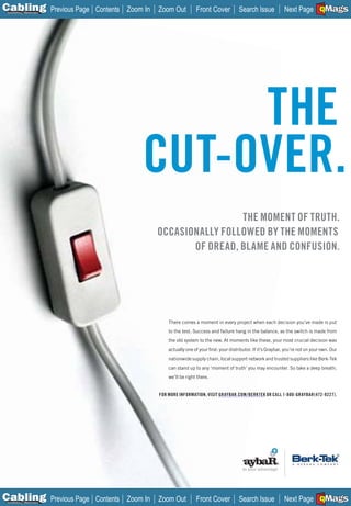 C Previous Page
                                                                                                                                 A

Installation 7Maintenance
                            Contents Zoom In   Zoom Out          Front Cover            Search Issue            Next Page EMaGS
                                                                                                                                 B  F




                                              THE
                                         CUT-OVER.
                                                                THE MOMENT OF TRUTH.
                                               OCCASIONALLY FOLLOWED BY THE MOMENTS
                                                      OF DREAD, BLAME AND CONFUSION.




                                                   There comes a moment in every project when each decision you’ve made is put
                                                   to the test. Success and failure hang in the balance, as the switch is made from
                                                   the old system to the new. At moments like these, your most crucial decision was
                                                   actually one of your ﬁrst: your distributor. If it’s Graybar, you’re not on your own. Our
                                                   nationwide supply chain, local support network and trusted suppliers like Berk-Tek
                                                   can stand up to any ‘moment of truth’ you may encounter. So take a deep breath;
                                                   we’ll be right there.


                                               FOR MORE INFORMATION, VISIT GRAYBAR.COM/BERKTEK OR CALL 1-800-GRAYBAR(472-9227).
                                                                           _____________




C Previous Page
                                                                                                                                 A

Installation 7Maintenance
                            Contents Zoom In   Zoom Out          Front Cover            Search Issue            Next Page EMaGS
                                                                                                                                 B  F
 