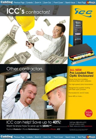 C Previous Page
                                                                                                                                      A

Installation 7Maintenance
                                   Contents Zoom In   Zoom Out    Front Cover   Search Issue                Next Page EMaGS
                                                                                                                                      B   F




             ICC’s contractors!




             Other contractors.                                                      ALL NEW
                                                                                     Pre-Loaded Fiber
                                                                                     Optic Enclosures!
                                                                                    Saves time from installing
                                                                                    individual fiber optic adapters

                                                                                    For high-speed data transmission

                                                                                    Designed for superior mating
                                                                                    with fiber optic jumpers

                                                                                    Pre-loaded SC and ST styles

                                                                                   Save 40% or more...




             ICC can help! Save up to 40%!                                           Toll Free: 888.ASK.4.ICC
                                                                                     E-mail: csr@icc.com
             Want to know how to save up to $8000.00? .........................      Web: www.icc.com/savemore

             PremiumProducts • ProvenPerformance • CompetitivePrices...ICC           © Copyright 2007, ICC. ICC and ICC logo are registered
                                                                                     trade name and trademark. All rights reserved. 1107




C Previous Page
                                                                                                                                      A

Installation 7Maintenance
                                   Contents Zoom In   Zoom Out    Front Cover   Search Issue                Next Page EMaGS
                                                                                                                                      B   F
 