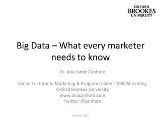 Big	
  Data	
  –	
  What	
  every	
  marketer	
  
              needs	
  to	
  know	
  
                              Dr.	
  Ana	
  Isabel	
  Canhoto	
  
	
  
  Senior	
  Lecturer	
  in	
  MarkeAng	
  &	
  Program	
  Leader	
  -­‐	
  MSc	
  MarkeAng	
  
                              Oxford	
  Brookes	
  University	
  
                               www.anacanhoto.com	
  
                                 TwiJer:	
  @canhoto	
  
                                               	
  
                                       Canhoto	
  	
  2012	
  
 