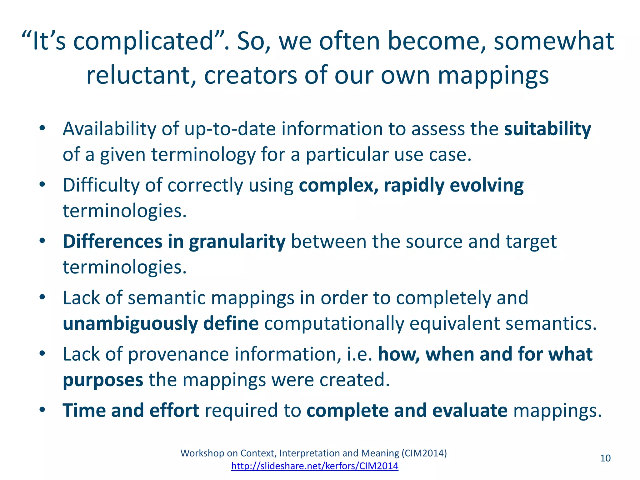“It’s complicated”. So, we often become, somewhat 
reluctant, creators of our own mappings 
• Availability of up-to-date information to assess the suitability 
of a given terminology for a particular use case. 
• Difficulty of correctly using complex, rapidly evolving 
terminologies. 
• Differences in granularity between the source and target 
terminologies. 
• Lack of semantic mappings in order to completely and 
unambiguously define computationally equivalent semantics. 
• Lack of provenance information, i.e. how, when and for what 
purposes the mappings were created. 
• Time and effort required to complete and evaluate mappings. 
Workshop on Context, Interpretation and Meaning (CIM2014) 10 
http://slideshare.net/kerfors/CIM2014 
 