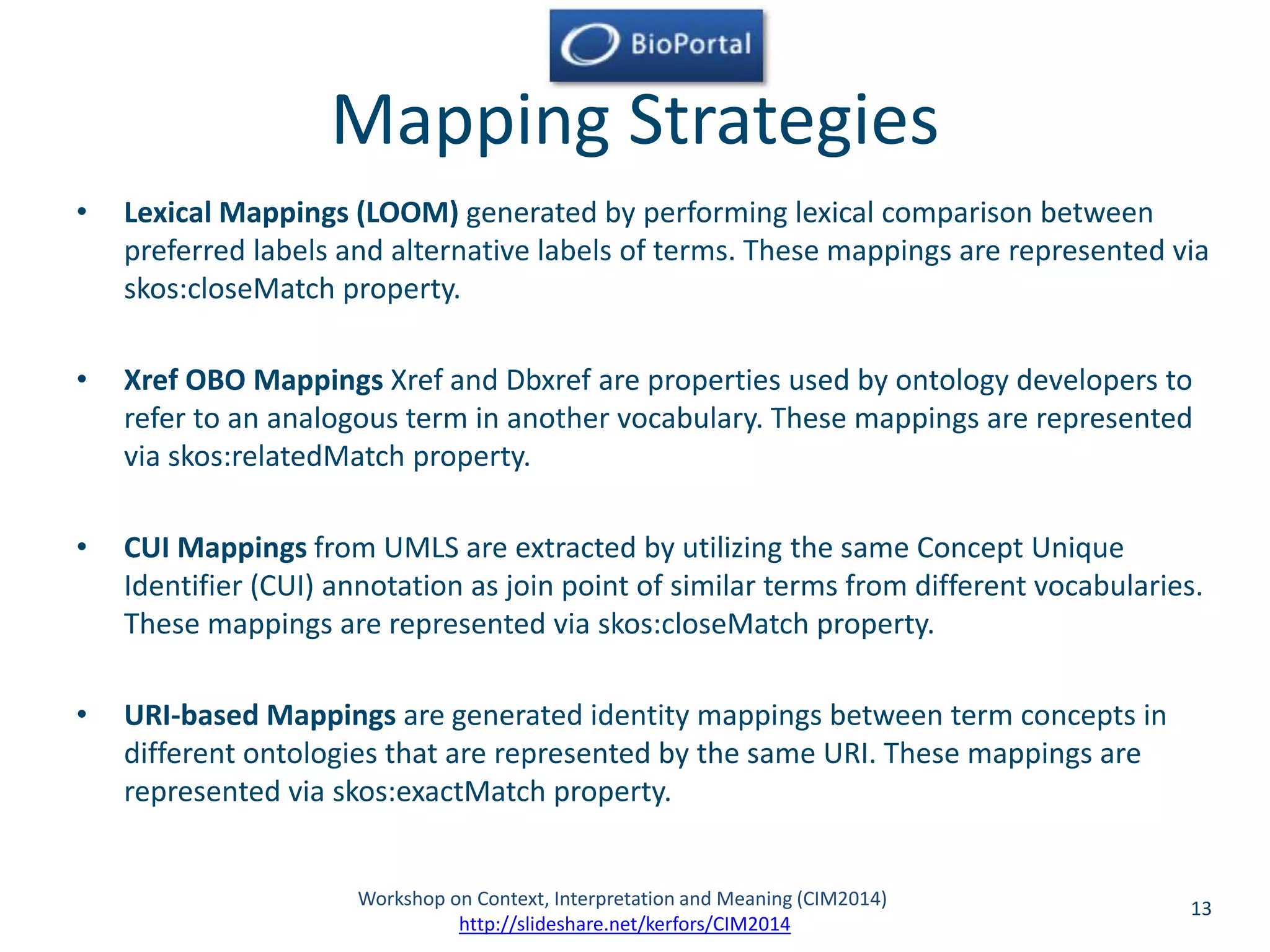 Mapping Strategies 
• Lexical Mappings (LOOM) generated by performing lexical comparison between 
preferred labels and alternative labels of terms. These mappings are represented via 
skos:closeMatch property. 
• Xref OBO Mappings Xref and Dbxref are properties used by ontology developers to 
refer to an analogous term in another vocabulary. These mappings are represented 
via skos:relatedMatch property. 
• CUI Mappings from UMLS are extracted by utilizing the same Concept Unique 
Identifier (CUI) annotation as join point of similar terms from different vocabularies. 
These mappings are represented via skos:closeMatch property. 
• URI-based Mappings are generated identity mappings between term concepts in 
different ontologies that are represented by the same URI. These mappings are 
represented via skos:exactMatch property. 
Workshop on Context, Interpretation and Meaning (CIM2014) 13 
http://slideshare.net/kerfors/CIM2014 
 