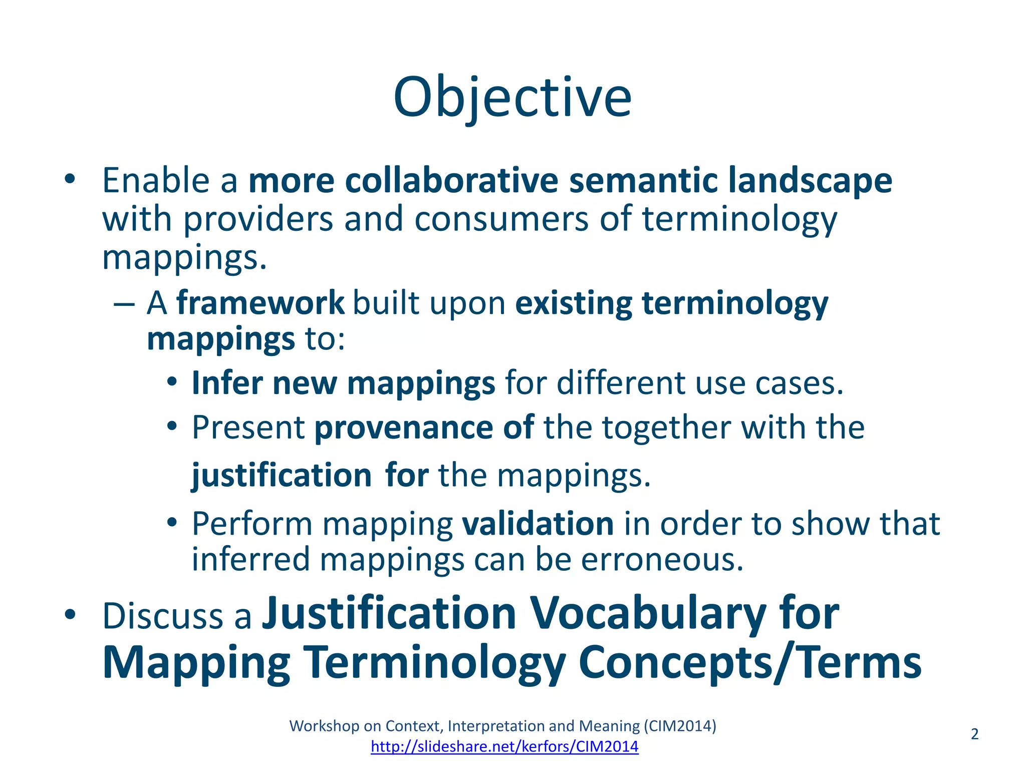 Objective 
• Enable a more collaborative semantic landscape 
with providers and consumers of terminology 
mappings. 
– A framework built upon existing terminology 
mappings to: 
• Infer new mappings for different use cases. 
• Present provenance of the together with the 
justification for the mappings. 
• Perform mapping validation in order to show that 
inferred mappings can be erroneous. 
• Discuss a Justification Vocabulary for 
Mapping Terminology Concepts/Terms 
Workshop on Context, Interpretation and Meaning (CIM2014) 2 
http://slideshare.net/kerfors/CIM2014 
 