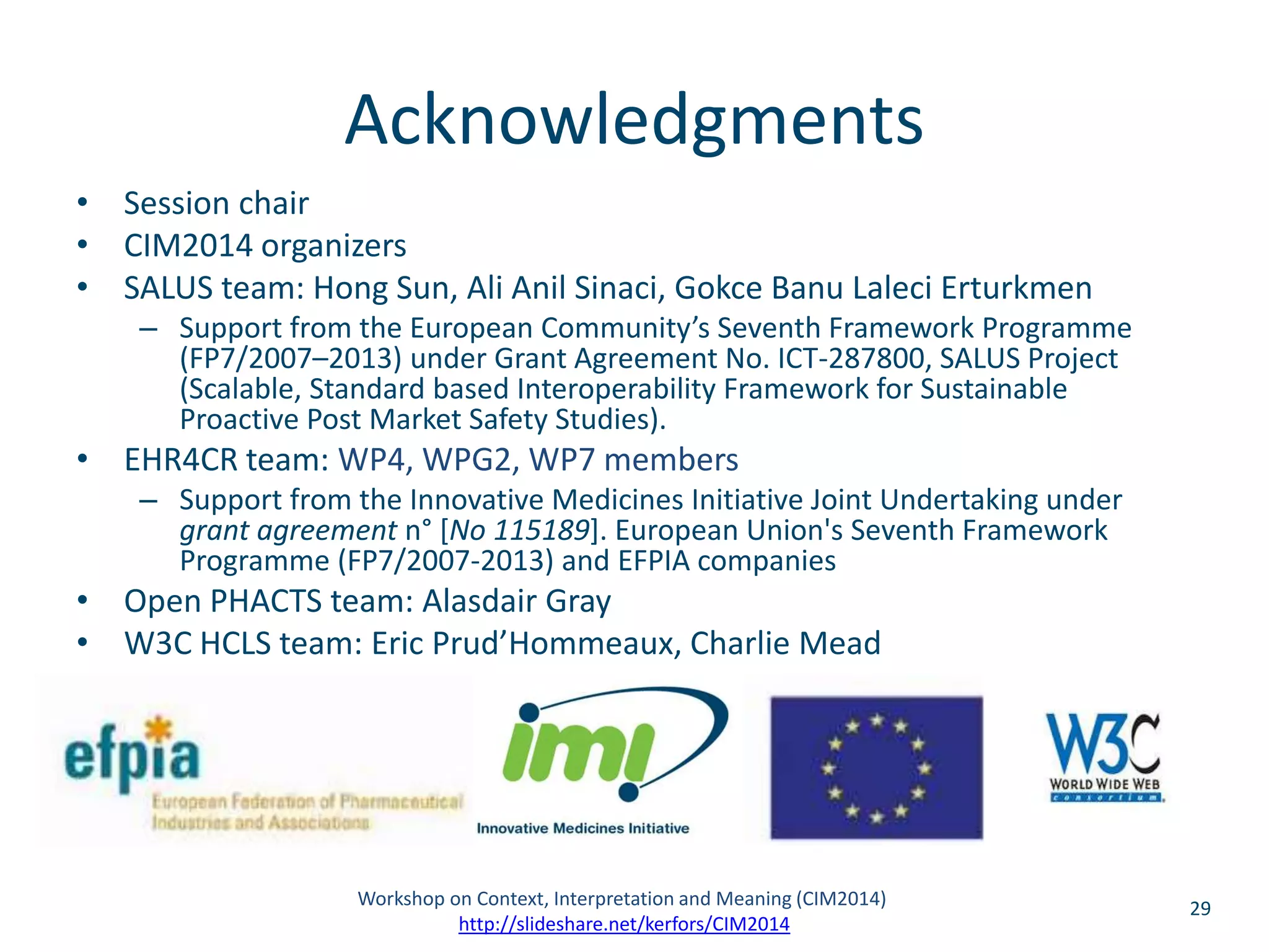 Acknowledgments 
• Session chair 
• CIM2014 organizers 
• SALUS team: Hong Sun, Ali Anil Sinaci, Gokce Banu Laleci Erturkmen 
– Support from the European Community’s Seventh Framework Programme 
(FP7/2007–2013) under Grant Agreement No. ICT-287800, SALUS Project 
(Scalable, Standard based Interoperability Framework for Sustainable 
Proactive Post Market Safety Studies). 
• EHR4CR team: WP4, WPG2, WP7 members 
– Support from the Innovative Medicines Initiative Joint Undertaking under 
grant agreement n° [No 115189]. European Union's Seventh Framework 
Programme (FP7/2007-2013) and EFPIA companies 
• Open PHACTS team: Alasdair Gray 
• W3C HCLS team: Eric Prud’Hommeaux, Charlie Mead 
Workshop on Context, Interpretation and Meaning (CIM2014) 29 
http://slideshare.net/kerfors/CIM2014 
 