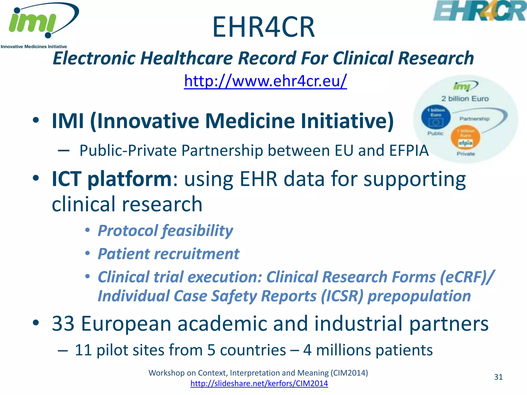 EHR4CR 
Electronic Healthcare Record For Clinical Research 
http://www.ehr4cr.eu/ 
• IMI (Innovative Medicine Initiative) 
– Public-Private Partnership between EU and EFPIA 
• ICT platform: using EHR data for supporting 
clinical research 
• Protocol feasibility 
• Patient recruitment 
• Clinical trial execution: Clinical Research Forms (eCRF)/ 
Individual Case Safety Reports (ICSR) prepopulation 
• 33 European academic and industrial partners 
– 11 pilot sites from 5 countries – 4 millions patients 
Workshop on Context, Interpretation and Meaning (CIM2014) 31 
http://slideshare.net/kerfors/CIM2014 
 