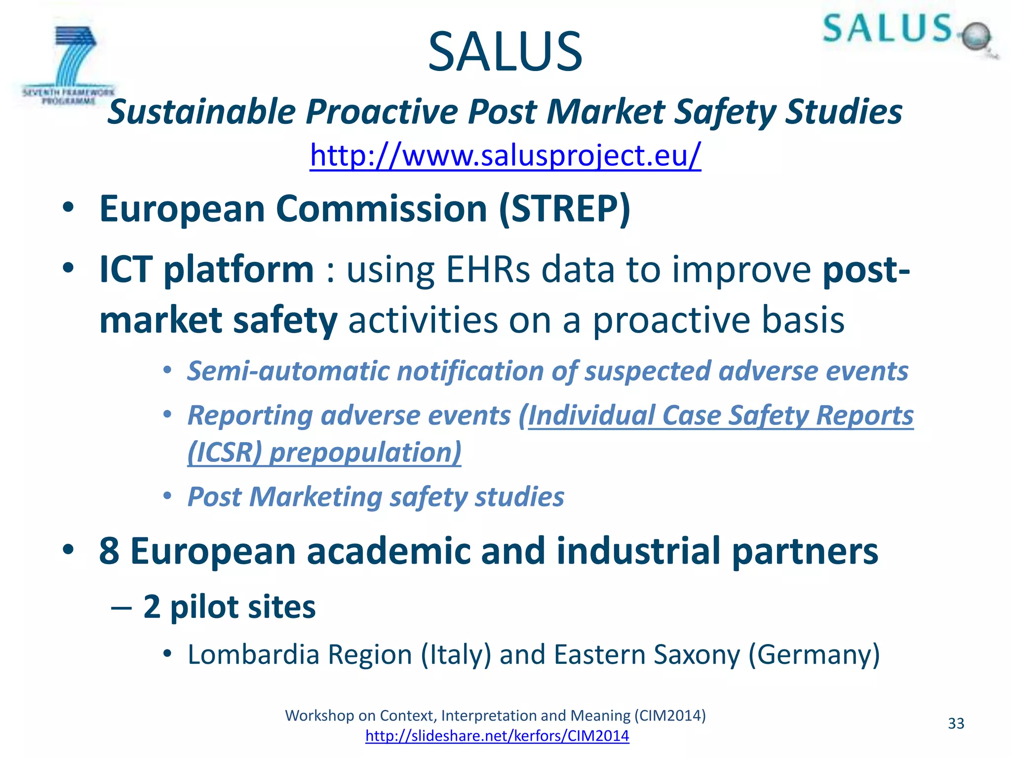 SALUS 
Sustainable Proactive Post Market Safety Studies 
http://www.salusproject.eu/ 
• European Commission (STREP) 
• ICT platform : using EHRs data to improve post-market 
safety activities on a proactive basis 
• Semi-automatic notification of suspected adverse events 
• Reporting adverse events (Individual Case Safety Reports 
(ICSR) prepopulation) 
• Post Marketing safety studies 
• 8 European academic and industrial partners 
– 2 pilot sites 
• Lombardia Region (Italy) and Eastern Saxony (Germany) 
Workshop on Context, Interpretation and Meaning (CIM2014) 33 
http://slideshare.net/kerfors/CIM2014 
 