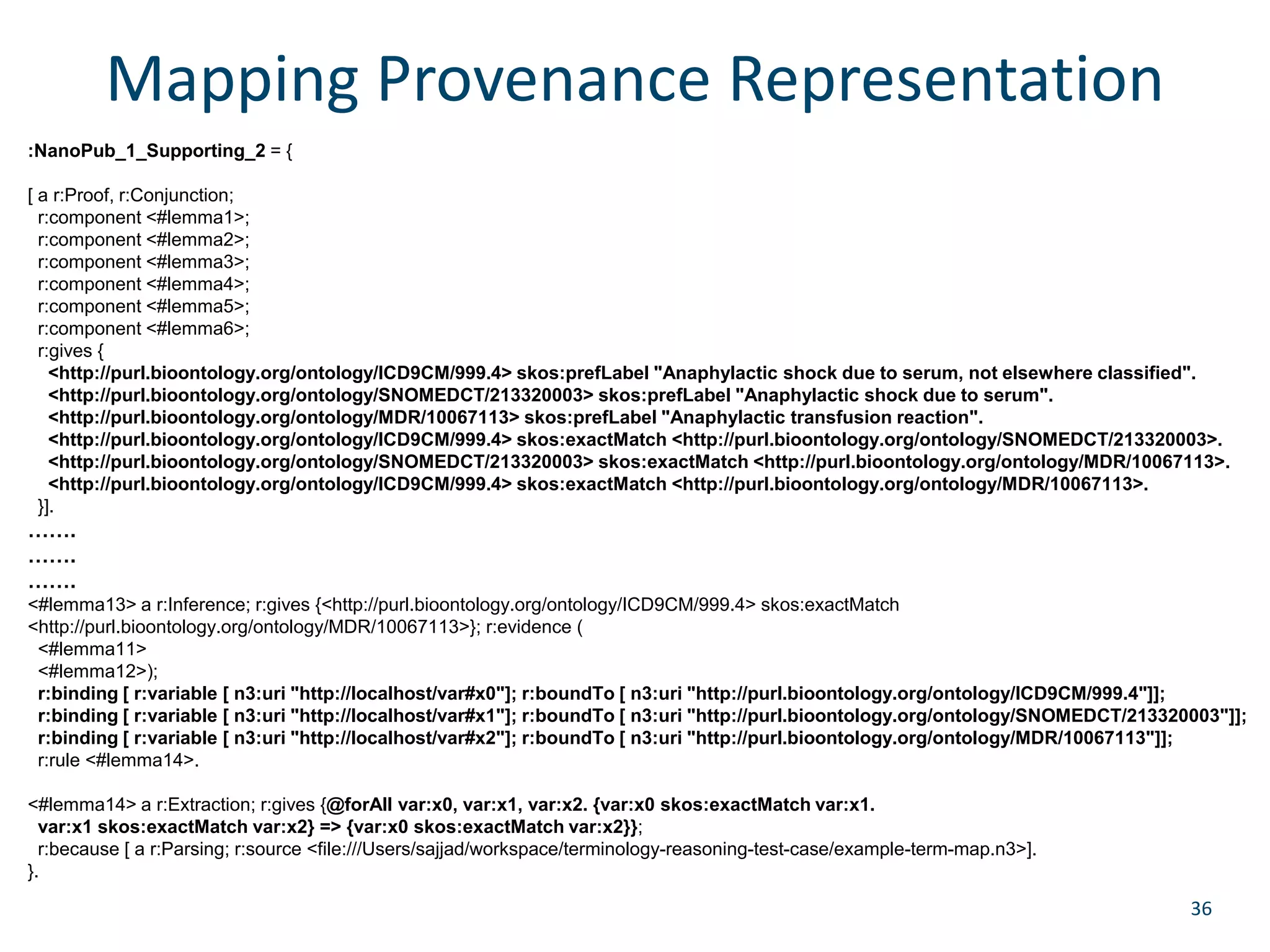 Mapping Provenance Representation 
36 
:NanoPub_1_Supporting_2 = { 
[ a r:Proof, r:Conjunction; 
r:component <#lemma1>; 
r:component <#lemma2>; 
r:component <#lemma3>; 
r:component <#lemma4>; 
r:component <#lemma5>; 
r:component <#lemma6>; 
r:gives { 
<http://purl.bioontology.org/ontology/ICD9CM/999.4> skos:prefLabel "Anaphylactic shock due to serum, not elsewhere classified". 
<http://purl.bioontology.org/ontology/SNOMEDCT/213320003> skos:prefLabel "Anaphylactic shock due to serum". 
<http://purl.bioontology.org/ontology/MDR/10067113> skos:prefLabel "Anaphylactic transfusion reaction". 
<http://purl.bioontology.org/ontology/ICD9CM/999.4> skos:exactMatch <http://purl.bioontology.org/ontology/SNOMEDCT/213320003>. 
<http://purl.bioontology.org/ontology/SNOMEDCT/213320003> skos:exactMatch <http://purl.bioontology.org/ontology/MDR/10067113>. 
<http://purl.bioontology.org/ontology/ICD9CM/999.4> skos:exactMatch <http://purl.bioontology.org/ontology/MDR/10067113>. 
}]. 
……. 
……. 
……. 
<#lemma13> a r:Inference; r:gives {<http://purl.bioontology.org/ontology/ICD9CM/999.4> skos:exactMatch 
<http://purl.bioontology.org/ontology/MDR/10067113>}; r:evidence ( 
<#lemma11> 
<#lemma12>); 
r:binding [ r:variable [ n3:uri "http://localhost/var#x0"]; r:boundTo [ n3:uri "http://purl.bioontology.org/ontology/ICD9CM/999.4"]]; 
r:binding [ r:variable [ n3:uri "http://localhost/var#x1"]; r:boundTo [ n3:uri "http://purl.bioontology.org/ontology/SNOMEDCT/213320003"]]; 
r:binding [ r:variable [ n3:uri "http://localhost/var#x2"]; r:boundTo [ n3:uri "http://purl.bioontology.org/ontology/MDR/10067113"]]; 
r:rule <#lemma14>. 
<#lemma14> a r:Extraction; r:gives {@forAll var:x0, var:x1, var:x2. {var:x0 skos:exactMatch var:x1. 
var:x1 skos:exactMatch var:x2} => {var:x0 skos:exactMatch var:x2}}; 
r:because [ a r:Parsing; r:source <file:///Users/sajjad/workspace/terminology-reasoning-test-case/example-term-map.n3>]. 
}. 
