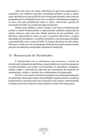 40
MARKETING
EMPRESARIAL
Após três meses de estudo, identificou-se que havia quatrocentas e
cinqüenta e seis mulheres grávidas consumindo produtos na loja e, dentre
estas, identificou-se (com auxílio do data mining) que duzentas e doze estavam
preparadas para ir ao hospital em um mês, no máximo. Imediatamente preparou-
se uma carta para parabenizar todas as mães, oferecendo, quando do
nascimento do bebê, um celular pré-pago de presente.
Dentre essas mulheres, cento e oitenta e sete foram ao hipermercado
receber o celular. Posteriormente, o supermercado, mediante a permissão da
cliente, ofereceu, para cada mãe, fraldas plásticas de alta qualidade, com
descontos super-atrativos (uma vez que os gestores efetivaram a compra
antecipada da mercadoria), via telefone (torpedos), com mensagens dirigidas
e personalizadas com o nome do bebê. O estoque não durou um dia sequer.
Não houve venda, mas sim a antecipação do desejo de compra, proporcionado
pela pró-atividade da comunicação integrada de marketing.
13 Mensuração de Resultados
É fundamental criar-se indicadores para mensurar o retorno da
comunicação integrada de marketing, os quais podem ter como base pesquisas
ou testes periódicos, tais como: recall auxiliado ou espontâneo, sondagens,
relação vendas x utilização de cada uma das ferramentas do composto de
comunicação, atitudes e opiniões dos colaboradores da organização.
Por fim, com o desenvolvimento estratégico da comunicação integrada
de marketing voltado para o plano mercadológico organizacional, as empresas
podem buscar a interação total com o mercado e seus clientes, transformando
a relação passiva de compra em relacionamento rentável de longo prazo.
 