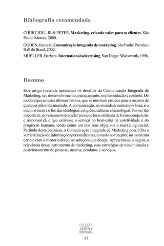 41
COLEÇÃO
GESTÃO
EMPRESARIAL
Bibliografia recomendada
CHURCHILL JR & PETER. Marketing, criando valor para os clientes. São
Paulo: Saraiva, 2000.
OGDEN,JamesR.Comunicaçãointegradademarketing.SãoPaulo:Prentice-
Hall do Brasil, 2002.
MUELLER, Barbara.International advertising.SanDiego:Wadsworth, 1996.
Resumo
Este artigo pretende apresentar os desafios da Comunicação Integrada de
Marketing, seu desenvolvimento, planejamento, implementação e controle. De
modo especial estes últimos fatores, que se mostram críticos para o sucesso de
qualquer plano de mercado. A comunicação, na sociedade contemporânea, é o
início, o meio e o fim das ideologias, religiões, culturas e tecnologias. Por ser tão
importante,deveríamostodoszelarparaquefosseutilizadadeformacompetente
e responsável, e que estivesse a serviço do bem-estar da coletividade e do
progresso humano, tendo como um dos seus objetivos o marketing social.
Partindo desta premissa, a Comunicação Integrada de Marketing possibilita a
verticalização de informações personalizadas, levando ao receptor, no momento
certo e com o menor esforço, as soluções que deseja. Apresenta-se, a seguir, a
relevância desse instrumento de marketing, suas estratégias de maximização e
posicionamento de pessoas, marcas, produtos e serviços.
 