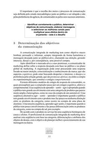 33
COLEÇÃO
GESTÃO
EMPRESARIAL
O importante é que a escolha dos meios e processos de comunicação
seja definida pelo estudo mercadológico junto ao público a ser atingido e não
pelas preferências da agência, do comunicador ou pelos seus sucessos anteriores.
3 Determinação dos objetivos
da comunicação
A comunicação integrada de marketing tem como objetivo macro
lembrar, persuadir e informar, sempre integrando de forma harmônica a
mensagem desejada junto ao público-alvo, chamando sua atenção, gerando
interesse, desejo e, por conseqüência, uma possível compra.
Após identificar o mercado-alvo e suas premissas, o comunicador de
marketing define sobre a resposta desejada com base no público e no plano
global de marketing. A organização pode estar procurando uma resposta
focada na maior atenção, conscientização e conhecimento da marca, que são
aspectos cognitivos; pode estar buscando despertar o interesse, o desejo e a
preferência pela solução gerada, que são premissas afetivas; ou então a compra
ou experimentação, que constitui o estágio comportamental.
Existem diferentes modelos de estágio de resposta do consumidor, os
quais pressupõem que o comprador passe por um estágio cognitivo, afetivo e
comportamental. Essa seqüência de aprender – sentir – agir é apropriada quando
o público tem grande envolvimento com uma categoria de produtos que parece
muito ampla e heterogênea, como no caso da compra de um automóvel. Uma
seqüência alternativa agir – sentir – aprender é importante quando o público
tem grande envolvimento com o produto mas faz pouca ou nenhuma distinção
entre os produtos da categoria, como ocorre na compra de uma placa de
alumínio. Uma terceira seqüência, aprender-agir-sentir, é importante quando o
público tem pouco envolvimento e faz pouca diferenciação entre os produtos
da categoria, como na compra de sal, por exemplo.
De acordo com o produto ou serviço há uma seqüência hierárquica de
causa e efeitos. O profissional de comunicação integrada de marketing deve
analisar esta seqüência com base na categoria, diferenciações e atributos dos
objetos de desejo, com o objetivo de planejar melhor o posicionamento de sua
mensagem ou marca.
Identificar corretamente o público, determinar
objetivos de comunicação, elaborar mensagens
e selecionar os melhores canais para
multiplicar seus efeitos dentro do
orçamento – este é o desafio
 
