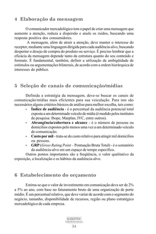 34
MARKETING
EMPRESARIAL
4 Elaboração da mensagem
O comunicador mercadológico tem o papel de criar uma mensagem que
aumente a atenção, reduza a dispersão e anule os ruídos, buscando uma
resposta positiva dos consumidores.
A mensagem, além de atrair a atenção, deve manter o interesse do
receptor, mediante uma linguagem dirigida para cada audiência-alvo, buscando
despertar o desejo de compra do produto ou serviço. É preciso lembrar que a
eficácia da mensagem depende tanto da estrutura quanto do seu conteúdo e
formato. É fundamental, também, definir a utilização da ambigüidade de
estímulos ou argumentações bilaterais, de acordo com a ordem hierárquica de
interesses do público.
5 Seleção de canais de comunicação/mídias
Definida a estratégia da mensagem, deve-se buscar os canais de
comunicação/mídias mais eficientes para sua veiculação. Para isto são
necessários alguns critérios básicos de análise para melhor escolha, tais como:
• Índice de audiência - é o percentual da audiência potencial total
expostaaumdeterminadoveículodemídia(émedidopelosinstitutos
de pesquisa: Ibope, Marplan, IVC, entre outros).
• Abrangência/cobertura e alcance - é o número de pessoas ou
domicílios expostos pelo menos uma vez a um determinado veículo
de comunicação.
• Custo por mil - trata-se do custo relativo para atingir mil domicílios
ou pessoas.
• GRP (Gross Rating Point – Pontuação Bruta Total) - é o somatório
da audiência-alvo em um espaço de tempo específico.
Outros pontos importantes são a freqüência, o valor qualitativo da
exposição, a localização e os hábitos da audiência-alvo.
6 Estabelecimento do orçamento
Estima-se que o valor de investimento em comunicação deva ser de 2%
a 5% ao ano, com base no faturamento bruto de uma organização de porte
médio. É um percentual relativo, que deve variar de acordo com o segmento do
negócio, tamanho, disponibilidade de recursos, região ou plano estratégico
mercadológico de cada empresa.
 