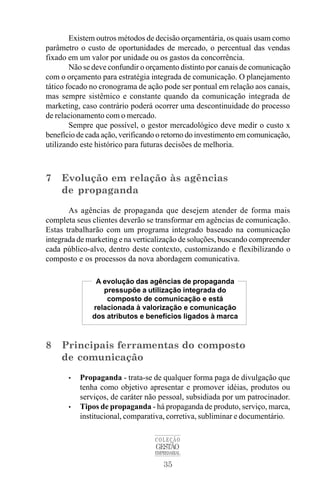 35
COLEÇÃO
GESTÃO
EMPRESARIAL
Existem outros métodos de decisão orçamentária, os quais usam como
parâmetro o custo de oportunidades de mercado, o percentual das vendas
fixado em um valor por unidade ou os gastos da concorrência.
Não se deve confundir o orçamento distinto por canais de comunicação
com o orçamento para estratégia integrada de comunicação. O planejamento
tático focado no cronograma de ação pode ser pontual em relação aos canais,
mas sempre sistêmico e constante quando da comunicação integrada de
marketing, caso contrário poderá ocorrer uma descontinuidade do processo
de relacionamento com o mercado.
Sempre que possível, o gestor mercadológico deve medir o custo x
benefício de cada ação, verificando o retorno do investimento em comunicação,
utilizando este histórico para futuras decisões de melhoria.
7 Evolução em relação às agências
de propaganda
As agências de propaganda que desejem atender de forma mais
completa seus clientes deverão se transformar em agências de comunicação.
Estas trabalharão com um programa integrado baseado na comunicação
integrada de marketing e na verticalização de soluções, buscando compreender
cada público-alvo, dentro deste contexto, customizando e flexibilizando o
composto e os processos da nova abordagem comunicativa.
8 Principais ferramentas do composto
de comunicação
• Propaganda - trata-se de qualquer forma paga de divulgação que
tenha como objetivo apresentar e promover idéias, produtos ou
serviços, de caráter não pessoal, subsidiada por um patrocinador.
• Tipos de propaganda - há propaganda de produto, serviço, marca,
institucional, comparativa, corretiva, subliminar e documentário.
A evolução das agências de propaganda
pressupõe a utilização integrada do
composto de comunicação e está
relacionada à valorização e comunicação
dos atributos e benefícios ligados à marca
 