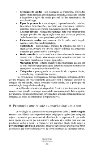 36
MARKETING
EMPRESARIAL
• Promoção de vendas - são estratégias de marketing, efetivadas
dentro e fora da mídia, em um período limitado, oferecendo suporte
e incentivo a ações de venda pessoal (utiliza ferramentas de
merchandising).
• Tipos de promoção - amostragem, cupons-de-venda, brindes,
descontos, bonificações, reembolsos, concursos, sorteios,
garantias, promoção cruzada e material no ponto-de-venda.
• Relações públicas - variedade de esforços para criar e manter uma
imagem positiva da organização com seus diversos públicos
(trabalha também com a geração de publicidade).
• Táticas mais usadas - press-release, kits de mídia, marketing de
eventos, exibições e endomarketing.
• Publicidade - comunicação gratuita de informações sobre a
organização, produto ou serviço (muito utilizada nas pequenas
empresas que geram notícia e inovação).
• Vendapessoal-éavendaemsi;buscaainteraçãoeorelacionamento
pessoal com o cliente, visando apresentar soluções com base em
benefícios percebidos e valores agregados.
• Marketing direto - sistema interativo de comunicação que usa um
ou mais meios de propaganda para obter uma resposta ou transação
mensurável sem o uso de intermediários.
• Categorias - propaganda ou promoção de resposta direta,
telemarketing, venda direta e internet.
Tais ferramentas, empregadas de forma estratégica e integrada, dentro
de um processo de relacionamento constante com o mercado, durante os
estágios de pré-venda, venda, consumo e pós-venda, são o princípio da
comunicação integrada de marketing.
A análise do ciclo de vida do produto é outro ponto importante para
compreender quando e com que intensidade usar o composto. Isto se aplica,
por exemplo, no lançamento de um novo produto, em que a força na utilização
integrada de todas as ferramentas é imprescindível.
9 Promoção one-to-one ou marketing um-a-um
A revolução na comunicação ocorre quando se deixa o marketing de
massa – centralizado num só produto, o qual exige que as opções (e os estoques)
sejam empurrados para os canais de distribuição na esperança de que cada
nova opção seja aceita por um número suficiente de clientes para que sua
produção valha a pena – e busca-se um segundo nível, onde surge a
personalização em massa, em que os produtos/serviços são executados a partir
de módulos pré-frabricados passíveis de serem montados de inúmeras formas.
 