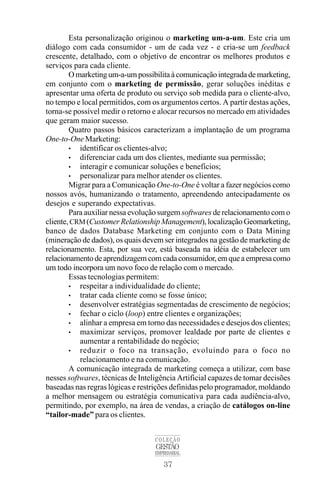 37
COLEÇÃO
GESTÃO
EMPRESARIAL
Esta personalização originou o marketing um-a-um. Este cria um
diálogo com cada consumidor - um de cada vez - e cria-se um feedback
crescente, detalhado, com o objetivo de encontrar os melhores produtos e
serviços para cada cliente.
O marketing um-a-um possibilita à comunicação integrada de marketing,
em conjunto com o marketing de permissão, gerar soluções inéditas e
apresentar uma oferta de produto ou serviço sob medida para o cliente-alvo,
no tempo e local permitidos, com os argumentos certos. A partir destas ações,
torna-se possível medir o retorno e alocar recursos no mercado em atividades
que geram maior sucesso.
Quatro passos básicos caracterizam a implantação de um programa
One-to-One Marketing:
• identificar os clientes-alvo;
• diferenciar cada um dos clientes, mediante sua permissão;
• interagir e comunicar soluções e benefícios;
• personalizar para melhor atender os clientes.
Migrar para a Comunicação One-to-One é voltar a fazer negócios como
nossos avós, humanizando o tratamento, apreendendo antecipadamente os
desejos e superando expectativas.
Para auxiliar nessa evolução surgem softwares de relacionamento com o
cliente,CRM (Customer Relationship Management), localização Geomarketing,
banco de dados Database Marketing em conjunto com o Data Mining
(mineração de dados), os quais devem ser integrados na gestão de marketing de
relacionamento. Esta, por sua vez, está baseada na idéia de estabelecer um
relacionamentodeaprendizagemcomcadaconsumidor,emqueaempresacomo
um todo incorpora um novo foco de relação com o mercado.
Essas tecnologias permitem:
• respeitar a individualidade do cliente;
• tratar cada cliente como se fosse único;
• desenvolver estratégias segmentadas de crescimento de negócios;
• fechar o ciclo (loop) entre clientes e organizações;
• alinhar a empresa em torno das necessidades e desejos dos clientes;
• maximizar serviços, promover lealdade por parte de clientes e
aumentar a rentabilidade do negócio;
• reduzir o foco na transação, evoluindo para o foco no
relacionamento e na comunicação.
A comunicação integrada de marketing começa a utilizar, com base
nesses softwares, técnicas de Inteligência Artificial capazes de tomar decisões
baseadas nas regras lógicas e restrições definidas pelo programador, moldando
a melhor mensagem ou estratégia comunicativa para cada audiência-alvo,
permitindo, por exemplo, na área de vendas, a criação de catálogos on-line
“tailor-made” para os clientes.
 
